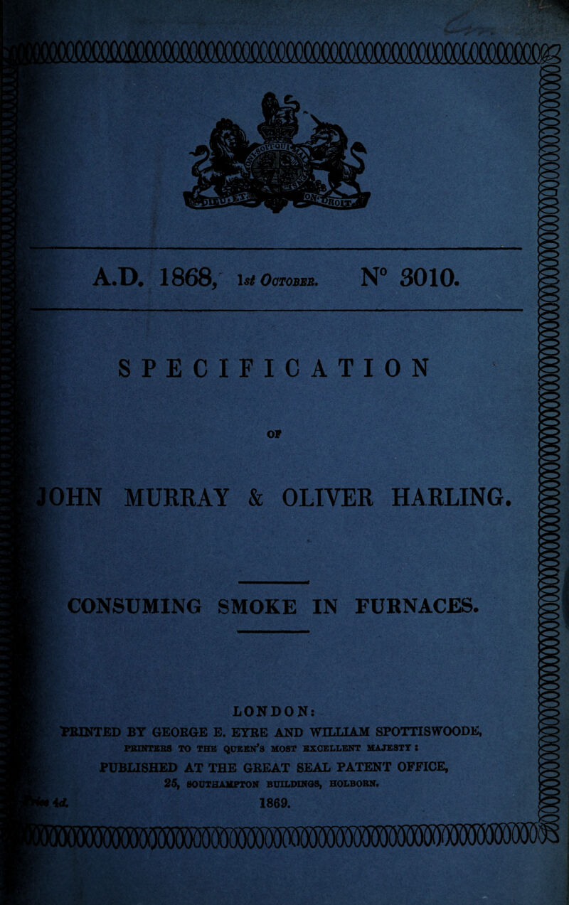 iTiT4T| A.D. 186S, October. N° 3010. , s :mm*% — SPECIFICATION OF OHN MURRAY & OLIVER HARLING. CONSUMING SMOKE IN FURNACES. LONDON: WONTED BY GEORGE E. EYRE AND WILLIAM SPOTTISWOODE, PRINTERS TO THE QUEEN’S MOST EXCELLENT MAJESTY 8 PUBLISHED AT THE GREAT SEAL PATENT OFFICE, 25, SOUTHAMPTON BUILDINGS, HOLBORN. 4A 1869.