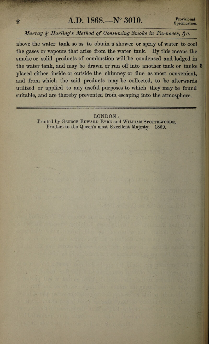 • *• ‘ * • * ' *■ 2 A.D. 1868.—N° 3010. Provisional Specification. Murray fy Marling's Method of Consuming Smoke in Furnaces, fyc. above the water tank so as to obtain a shower or spray of water to cool the gases or vapours that arise from the water tank. By this means the smoke or solid products of combustion will be condensed and lodged in the water tank, and may be drawn or run off into another tank or tanks placed either inside or outside the chimney or flue as most convenient, and from which the said products may be collected, to be afterwards utilized or applied to any useful purposes to which they may be found suitable, and are thereby prevented from escaping into the atmosphere. LONDON: Printed by George Edward Eyre and William Spottiswoode,