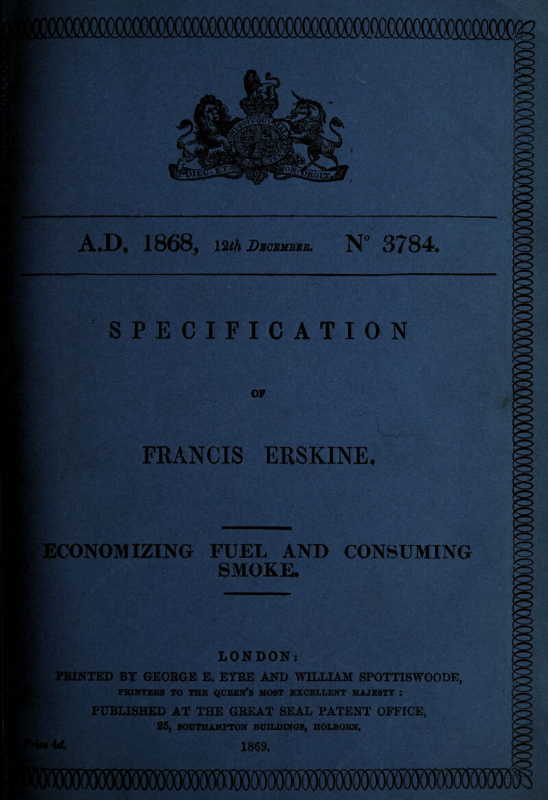 raiOMM A.D, 1868, \2th December. N° 3784. *-• SPECIFICATION OF FRANCIS ERSKINE. ECONOMIZING FUEL AND CONSUMING SMOKE. n T LONDON: PRINTED BY GEORGE E. EYRE AND WILLIAM SPOTTISWOODE, PRINTERS TO THE QTJEEN*S MOST EXCELLENT MAJESTY : PUBLISHED AT THE GREAT SEAL PATENT OFFICE, 25, SOUTHAMPTON BUILDINGS, HOLBORN, «. 1869. |j (■