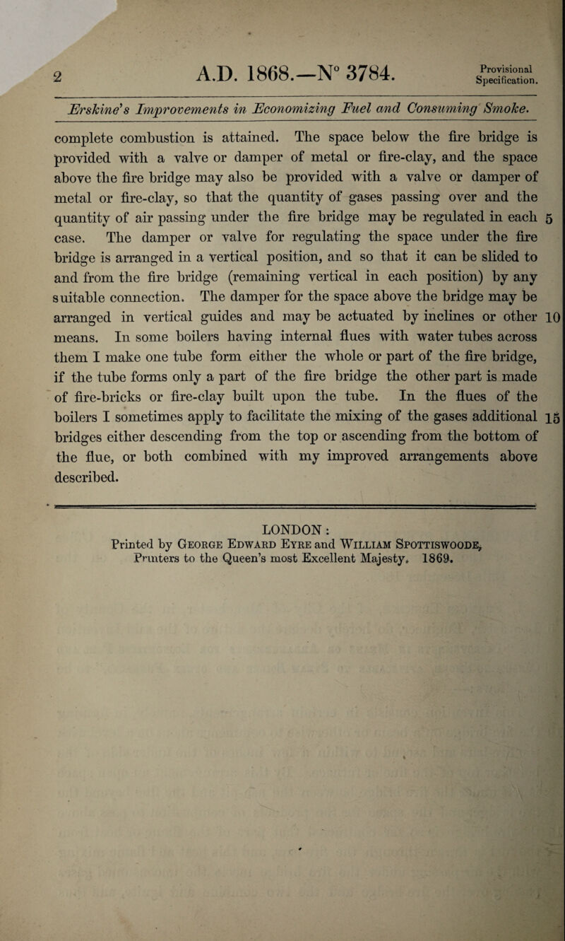 2 A.D. 1868.—N° 3784. Provisional Specification. Frskine’s Improvements in Economizing Fuel and Consuming Smoke. complete combustion is attained. The space below the fire bridge is provided with a valve or damper of metal or fire-clay, and the space above the fire bridge may also be provided with a valve or damper of metal or fire-clay, so that the quantity of gases passing over and the quantity of air passing under the fire bridge may be regulated in each 5 case. The damper or valve for regulating the space under the fire bridge is arranged in a vertical position, and so that it can be slided to and from the fire bridge (remaining vertical in each position) by any suitable connection. The damper for the space above the bridge may be arranged in vertical guides and may be actuated by inclines or other 10 means. In some boilers having internal flues with water tubes across them I make one tube form either the whole or part of the fire bridge, if the tube forms only a part of the fire bridge the other part is made of fire-bricks or fire-clay built upon the tube. In the flues of the boilers I sometimes apply to facilitate the mixing of the gases additional 15 bridges either descending from the top or ascending from the bottom of the flue, or both combined with my improved arrangements above described. LONDON: Printed by George Edward Eyre and William Spottiswoode, Printers to the Queen’s most Excellent Majesty* 186$.