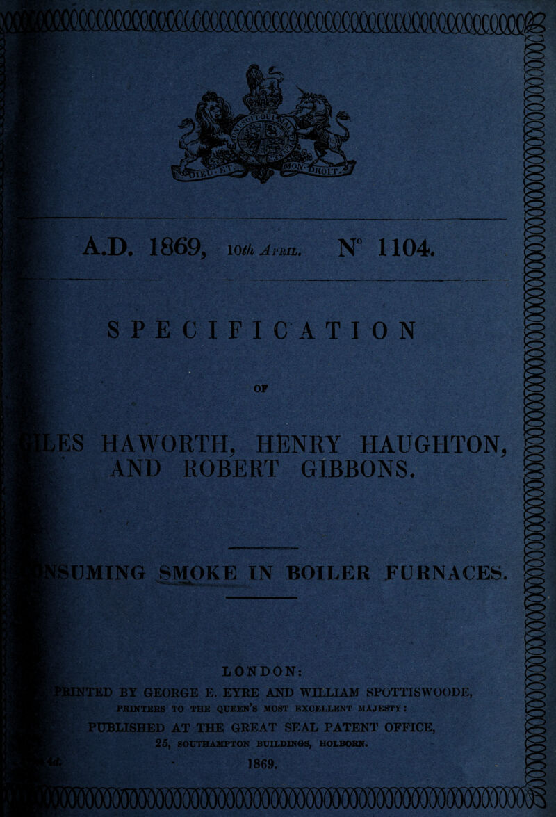 N 1104 A.D. 1869> \otk avriu II FI CATION OF ES HAWORTH, HENRY HAUGHTON, AND ROBERT GIBBONS. UMING SMOKE IN BOILER FURNACES. LONDON: [TED BY GEORGE E. EYRE AND WILLIAM SPOTTISWOODE, PRINTERS TO THE QUEEN’S MOST EXCELLENT MAJESTY: PUBLISHED AT THE GREAT SEAL PATENT OFFICE, 25, SOUTHAMPTON BUILDINGS, HOLBORN. 1869.