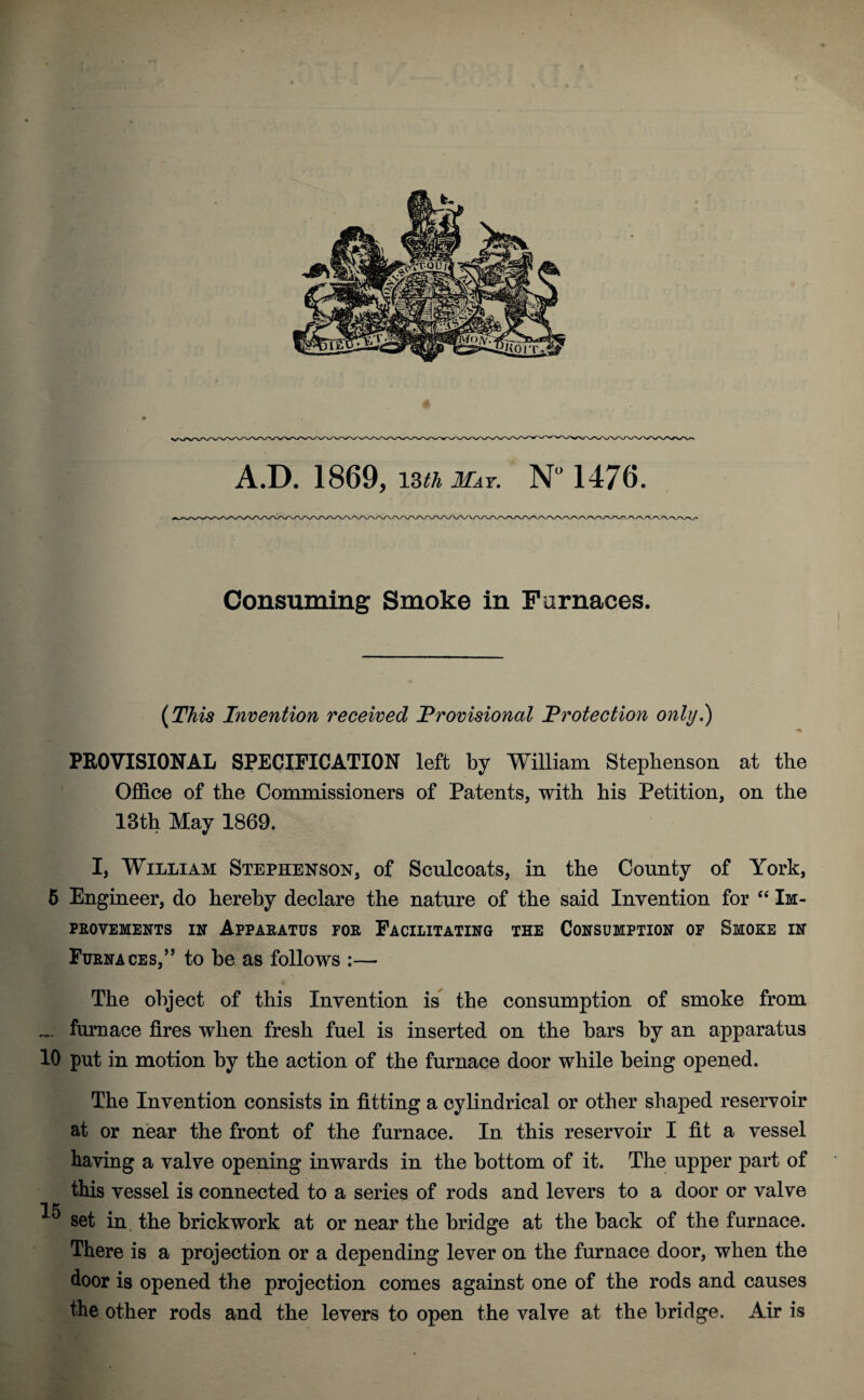 Consuming Smoke in Furnaces. (This Invention received 'Provisional Protection only.) PROVISIONAL SPECIFICATION left by William Stephenson at the Office of the Commissioners of Patents, with his Petition, on the 13th May 1869. I, William Stephenson, of Sculcoats, in the County of York, 5 Engineer, do hereby declare the nature of the said Invention for 44 Im¬ provements in Apparatus for Facilitating the Consumption of Smoke in Furnaces,” to be as follows :— The object of this Invention is the consumption of smoke from _ furnace fires when fresh fuel is inserted on the bars by an apparatus 10 put in motion by the action of the furnace door while being opened. The Invention consists in fitting a cylindrical or other shaped reservoir at or near the front of the furnace. In this reservoir I fit a vessel having a valve opening inwards in the bottom of it. The upper part of this vessel is connected to a series of rods and levers to a door or valve *i p 0 set in, the brickwork at or near the bridge at the back of the furnace. There is a projection or a depending lever on the furnace door, when the door is opened the projection comes against one of the rods and causes the other rods and the levers to open the valve at the bridge. Air is