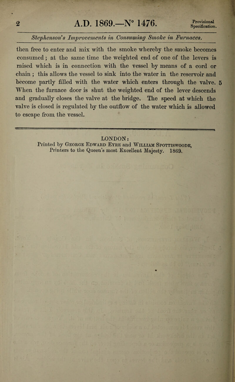 Provisional Specification. Stephenson’s Improvements in Consuming Smoke in Furnaces. then free to enter and mix with the smoke whereby the smoke becomes consumed; at the same time the weighted end of one of the levers is raised which is in connection with the vessel by means of a cord or chain ; this allows the vessel to sink into the water in the reservoir and become partly filled with the water which enters through the valve. 5 When the furnace door is shut the weighted end of the lever descends and gradually closes the valve at the bridge. The speed at which the valve is closed is regulated by the outflow of the water which is allowed to escape from the vessel. LONDON: Printed by George Edward Eyre and William Spottiswoode, Printers to the Queen’s most Excellent Majesty. 1869,