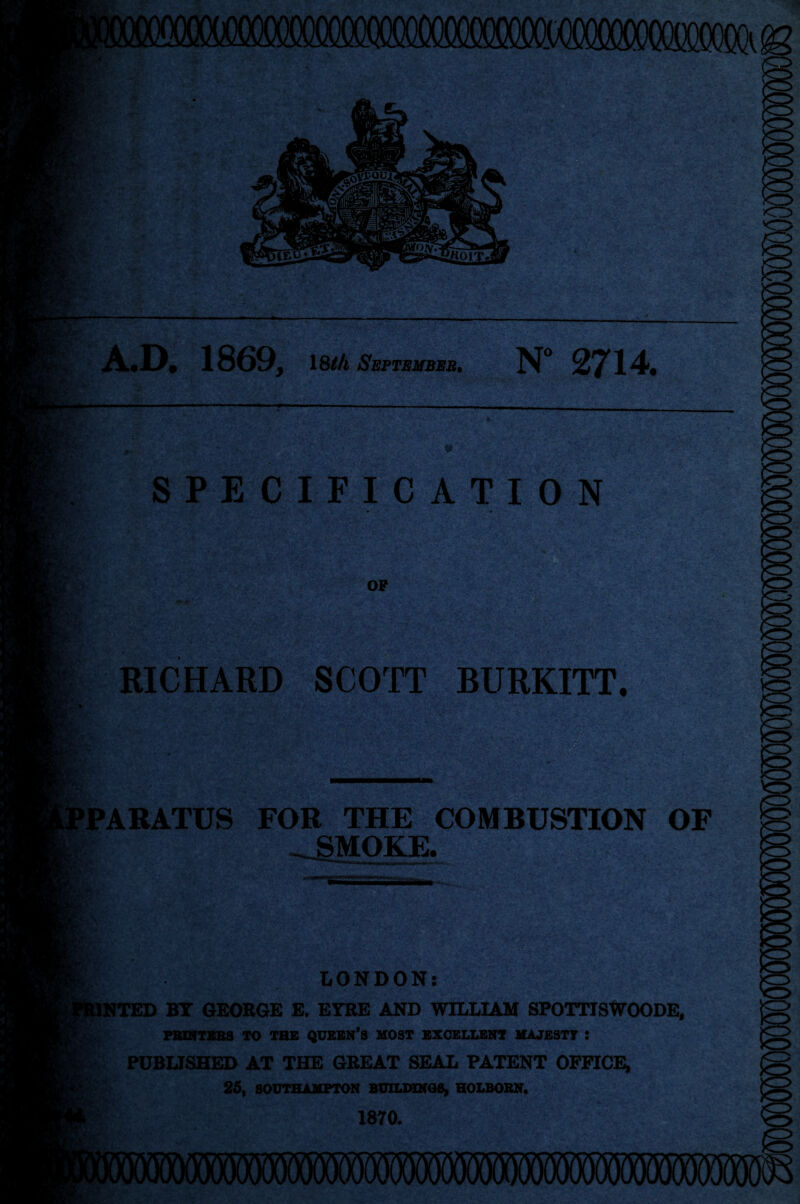 A.D. 1869, 18/A September, N° 2714. SPECIFICATION OP . - r- ; ■ r-' '.f. RICHARD SCO'FT BURKITT. rigy. PARATUS FOR THE COMBUSTION OF SMOKE. r > . * «_ • ■ ' • A •••*•> * LONDON: INTED BY GEORGE E. EYRE AND WILLIAM SPOTTISWOODE, PRINTERS TO THE QUEEN’S MOST EXCELLENT MAJESTY I PUBLISHED AT THE GREAT SEAL PATENT OFFICE, 25, SOUTHAMPTON BUILDINGS, HOLBORN. 1870.