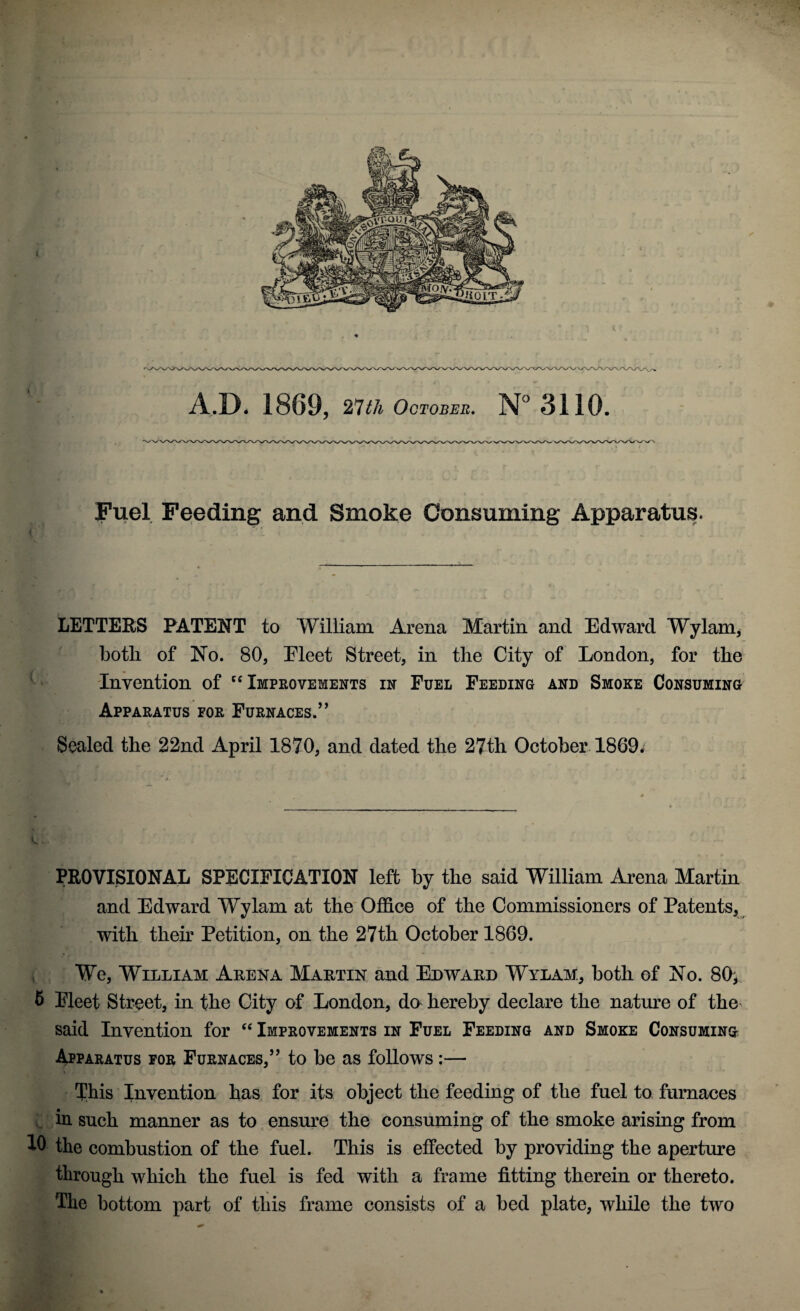 A.D. 1869, 27th October. N° 3110. Fuel Feeding and Smoke Consuming Apparatus. LETTEES PATENT to William Arena Martin and Edward Wylam, both of No. 80, Eleet Street, in the City of London, for the Invention of “Improvements in Fuel Feeding and Smoke Consuming Apparatus for Furnaces.” Sealed the 22nd April 1870, and dated the 27th October 1869* PROVISIONAL SPECIFICATION left by the said William Arena Martin and Edward Wylam at the Office of the Commissioners of Patents, with their Petition, on the 27th October 1869. We, William Arena Martin and Edward Wylam, both of No. 80*. 5 Fleet Street, in the City of London, do hereby declare the nature of the said Invention for “ Improvements in Fuel Feeding and Smoke Consuming Apparatus for Furnaces,” to be as follows :— 'this Invention has for its object the feeding of the fuel to furnaces in such manner as to ensure the consuming of the smoke arising from 10 the combustion of the fuel. This is effected by providing the aperture through which the fuel is fed with a frame fitting therein or thereto. The bottom part of this frame consists of a bed plate, while the two