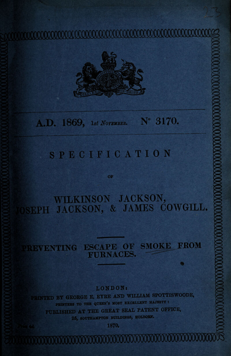 i'S K ISffliiii A.D. 1869, November, N 31 TO# fVV; SPECIFICATION OF LPH WILKINSON JACKSON, JACKSON, & JAMES COWGILL. LEVENTING ESCAPE OF SMOKE FROM FURNACES. M*il _ !§ LONDON* FEINTED BY GEORGE E. EYRE AND WILLIAM SPOTTISWOODE, PRINTERS TO THE QUEEN’S MOST EXCELLENT MAJESTY I PUBLISHED AT THE GREAT SEAL PATENT OFFICE, 25, SOUTHAMPTON BUILDINGS, HOLBOBN. 1870. I