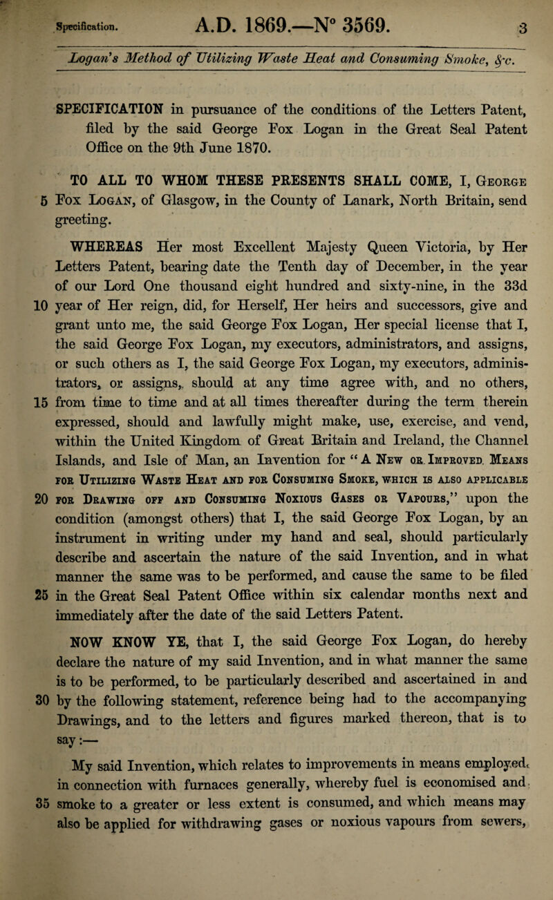 Logan's Method of Utilizing Waste Heat and Consuming Smoke, 8fc. SPECIFICATION in pursuance of tlie conditions of the Letters Patent, filed by the said George Pox Logan in the Great Seal Patent Office on the 9th June 1870. TO ALL TO WHOM THESE PRESENTS SHALL COME, I, George 5 Pox Logan, of Glasgow, in the County of Lanark, North Britain, send greeting. WHEREAS Her most Excellent Majesty Queen Victoria, by Her Letters Patent, bearing date the Tenth day of December, in the year of our Lord One thousand eight hundred and sixty-nine, in the 33d 10 year of Her reign, did, for Herself, Her heirs and successors, give and grant unto me, the said George Pox Logan, Her special license that I, the said George Pox Logan, my executors, administrators, and assigns, or such others as I, the said George Pox Logan, my executors, adminis¬ trators* or assigns,, should at any time agree with, and no others, 15 from time to time and at all times thereafter during the term therein expressed, should and lawfully might make, use, exercise, and vend, within the United Kingdom of Great Britain and Ireland, the Channel Islands, and Isle of Man, an Invention for “A New or.Improved. Means for Utilizing Waste Heat and for Consuming Smoke, which is also applicable 20 for Drawing off and Consuming Noxious Gases or Vapours,” upon the condition (amongst others) that I, the said George Pox Logan, by an instrument in writing under my hand and seal, should particularly describe and ascertain the nature of the said Invention, and in what manner the same was to be performed, and cause the same to be filed 25 in the Great Seal Patent Office within six calendar months next and immediately after the date of the said Letters Patent. NOW KNOW YE, that I, the said George Pox Logan, do hereby declare the nature of my said Invention, and in what manner the same is to be performed, to be particularly described and ascertained in and 30 by the following statement, reference being had to the accompanying Drawings, and to the letters and figures marked thereon, that is to say:— My said Invention, which relates to improvements in means employed* in connection with furnaces generally, whereby fuel is economised and. 35 smoke to a greater or less extent is consumed, and which means may also be applied for withdrawing gases or noxious vapours from sewers,