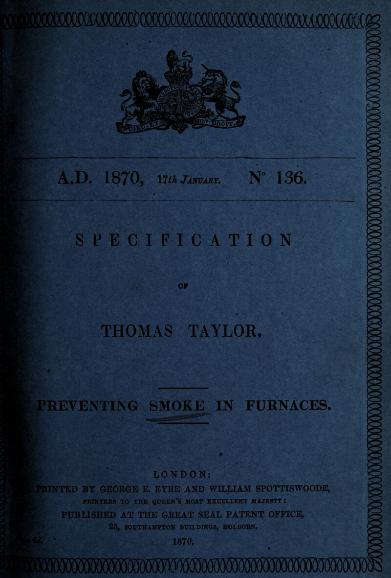 miw SPECIFICATION IffiM fell 1870, nth January. N° 136. ov THOMAS TAYLOR. rl : ( - .%& ' , ' • . I- -■ . / -3 * ; PREVENTING SMOKE IN FURNACES. LONDON: tINTED BY GEORGE E. EYRE AND WILLIAM SPOTTISWOODE, PRINTERS TO THE QUEEN’S MOST EXCELLENT MAJESTY: PUBLISHED AT THE GREAT SEAL PATENT OFFICE, 25, SOUTHAMPTON BUILDINGS, HOLBORN. 1870. mmmwwmmm