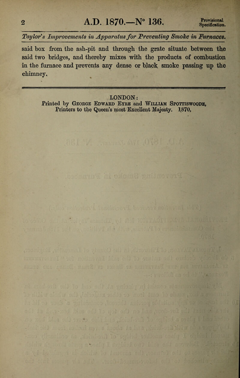 2 A.D. 1870.—N° 136. Provisional Specification. Taylor's Improvements in Apparatus for Preventing Smoke in furnaces. said box from the asli-pit and through the grate situate between the said two bridges, and thereby mixes with the products of combustion in the furnace and prevents any dense or black smoke passing up the chimney. LONDON: Printed by George Edward Eyre and William Spottiswoode, Printers to the Queen’s most Excellent Majesty. 1870.