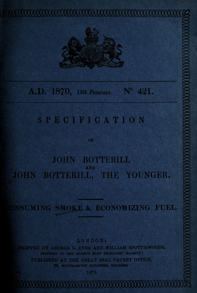 ij 5?i' • f i> ^ ■.,•*♦ - • » • SPECIFICATION or mm i* s ■•*■' A.D. 1870, Vlth February. N” 421. JOHN BOTTERILL AND JOHN BOTTERILL, THE YOUNGER. i.7.v vV^3 •V, INSUMING SMOKE-& ECONOMIZING FUEL. / .'■V - > Lr\ LONDON: PRINTED BY GEORGE E. EYRE AND WILLIAM SPOTTISWOODE, PBINTEBS TO THE QUEEN’S MOST EXCELLENT MAJESTY: PUBLISHED AT THE GREAT SEAL PATENT OFFICE, 26, SOUTHAMPTON BUILDINGS, HOLBOBN. 1870, rY •