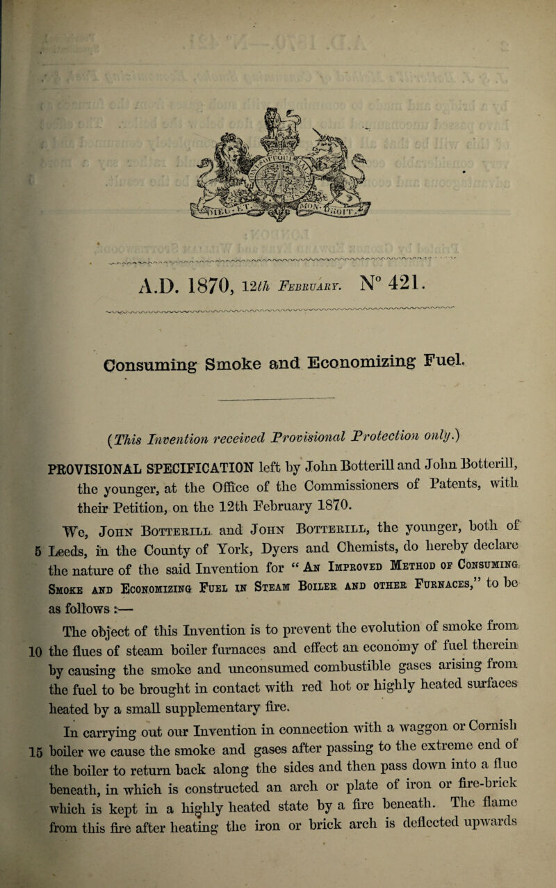 V /-V AV A.D. 1870, 12lh February. N” 421. » \^v.' s ■ '✓ N.^ ' Consuming Smoke and Economizing Fuel. {This Indention received Frovisional Frotection only.) FEOVISIONAL SPECIFICATION left by John Botterill and Joim Botterill, the younger, at the Ofi&ce of the Commissioners of Patents, with their Petition, on the 12th February 1870. We, John BoTTEniLii. and John Botterill, the younger, both of 5 Leeds, in the County of York, Dyers and Chemists, do hereby declare the nature of the said Invention for An Improved Method of Consuming.- Smoke and Economizing Fuel in Steam Boiler, and other Furnaces, to be as follows t— The object of this Invention is to prevent the evolution of smoke from 10 the flues of steam boiler furnaces and effect an economy of fuel therein by causing the smoke and unconsumed combustible gases arising from the fuel to be brought in contact with red hot or highly heated surfaces heated by a small supplementary fire. In carrying out our Invention in connection with a waggon or Cornish 15 boiler we cause the smoke and gases after passing to the extreme end of the boiler to return back along the sides and then pass down into a flue beneath, in which is constructed an arch or plate of iron or fire-brick which is kept in a highly heated state by a fire beneath. The flame from this fire after heating the iron or brick arch is deflected upwards