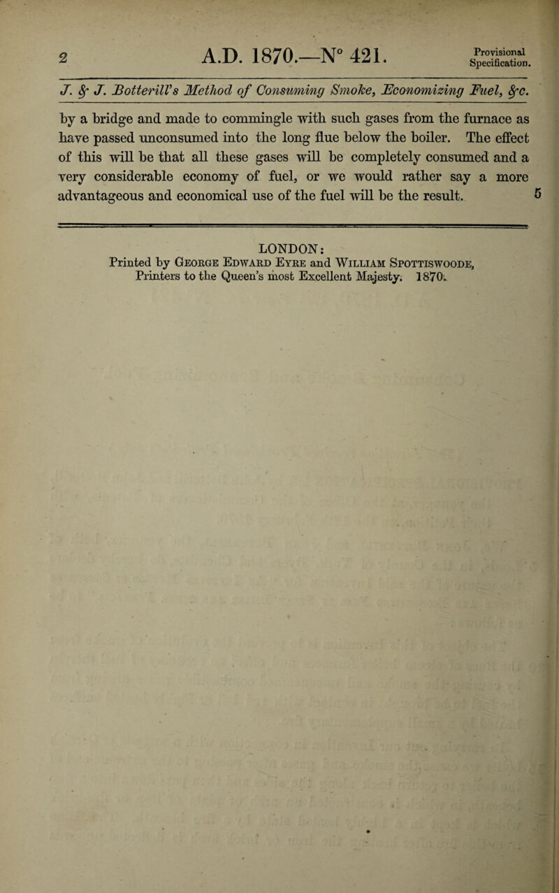 2 A.D. 1870.—N° 421. Provisional Specification. J. ^ J, JBotterilVs Method of Consuming Smoke^ JEconomizing Fuel, 8fC. by a bridge and made to commingle with such gases from the furnace as have passed unconsumed into the long flue below the boiler. The effect of this will be that all these gases will be completely consumed and a very considerable economy of fuel, or we would rather say a more advantageous and economical use of the fuel will be the result. ^ LONDON: Printed by George Edward Eyre and William Spottiswoode, Printers to the Queen's most Excellent Majesty, 1870. o