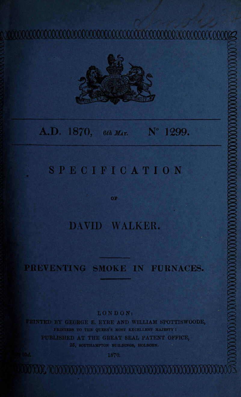 me': A.D. 1870, eajcr. N° 1299. — SPECIFICATION OP W-. DAVID WALKER. PREVENTING SMOKE IN FURNACES. LONDON: PRINTED BY GEORGE E. EYRE AND WILLIAM SPOTTISWOODE, PRINTERS TO TUB QUEEN’S MOST EXCELLENT MAJESTY : PUBLISHED AT THE GREAT SEAL PATENT OFFICE, 25, SOUTHAMPTON BUILDINGS, HOLBORN. 1870. C mi r'