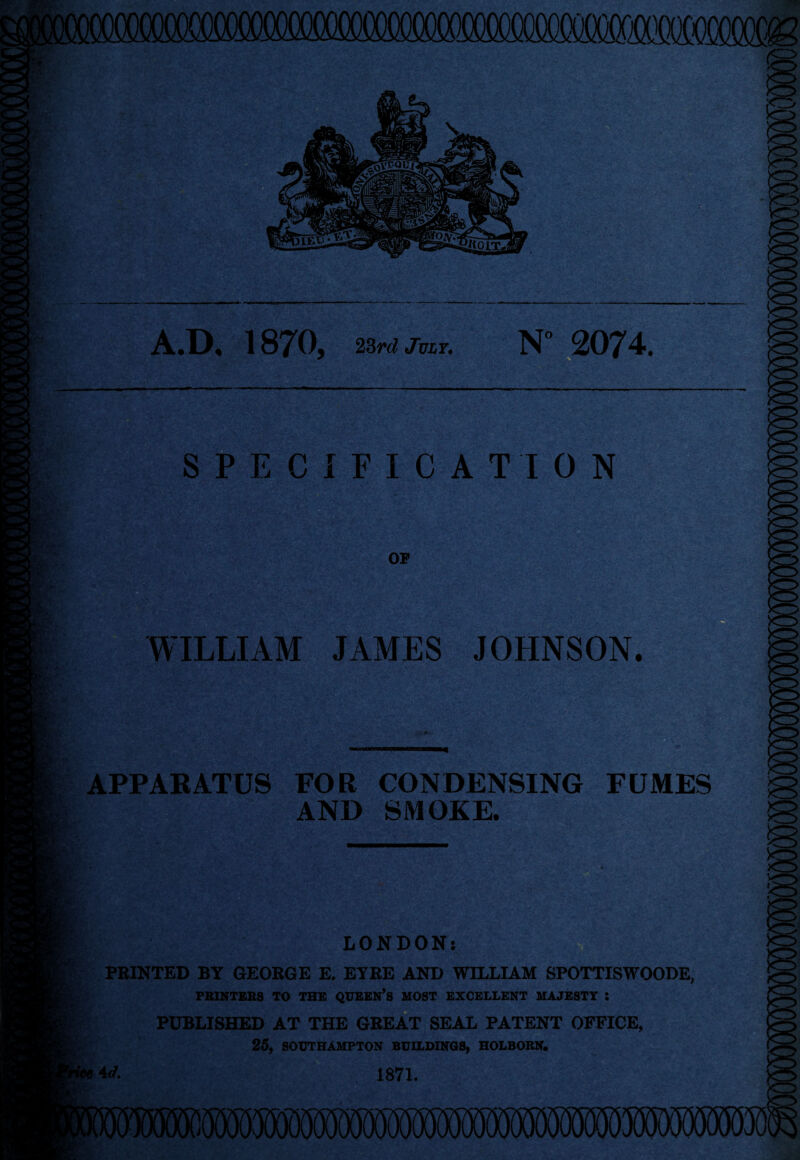 A.O« 187^0, izrd jviY. N° 2074. K ' SPECIFICATION OF WILLIAM JAMES JOHNSON. APPAEATUS FOR CONDENSING FUMES AND SMOKE. LONDON! FEINTED BY GEORGE E. ETEE AND WILLIAM SPOTTISWOODE, FBINTEBS TO THE QUEBN*S MOST EXCELLENT MAJESTY : I PUBLISHED AT THE GREAT SEAL PATENT OFFICE, 25, SOUTHAMPTON BUILDINGS, HOLBORN. fee 1871.