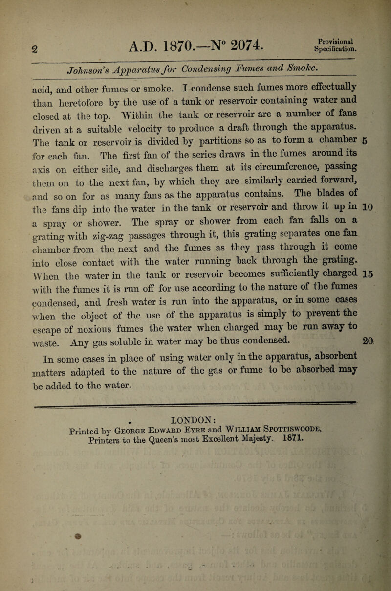 2 A.D. 1870.—N“ 2074. Provisional Specification. Johnson s Apparatus for Condensing Fumes and Smoke,_ acid, and other fumes or smoke. I condense such fumes more effectually than heretofore by the use of a tank or reservoir containing water and closed at the top. Within the tank or reservoir are a number of fans driven at a suitable velocity to produce a draft through the apparatus. The tank or reservoir is divided by partitions so as to form a chamber 5 for each fan. The first fan of the series draws in the fumes around its axis on either side, and discharges them at its circumference, passing them on to the next fan, by whieh they are similarly carried forward, and so on for as many fans as the apparatus contains. The blades of the fans dip into the water in the tank or reservoir and throw it up in 10 a spray or shower. The spray or shower from each fan falls on a grating with zig-zag passages through it, this grating separates one fan cliamher from the next and the fumes as they pass through it come into close contact with the water running back through the grating. When the water in the tank or reservoir becomes sufficiently charged 15 with the fumes it is run off for use according to the nature of the fumes condensed, and fresh water is run into the apparatus, or in some cases when the object of the use of the apparatus is simply to prevent the escape of noxious fumes the water when charged may be run away to waste. Any gas soluble in water may be thus condensed. In some cases in place of using water only in the apparatus, absorbent matters adapted to the nature of the gas or fume to be absorbed may be added to the water. LONDON: Printed by Geokge Edwakd Eyke and William Spottiswoode,