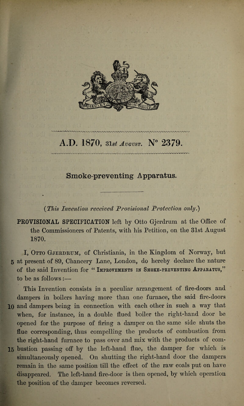 Smoke-preventing Apparatus. {This Indention received Provisional Protection only.) PROVISIOISrAL SPECIFICATION left by Otto Gjerdrum at tlie Office of the Commissioners of Patents, with his Petition, on the 31st August 1870. I, Otto Gjerdiium, of Christiania, in the Kingdom of Norway, but 5 at present of 89, Chancery Lane, London, do hereby declare the nature of the said Invention for Impeovements in Smoke-peeventing Appaeatus,’’ to be as follows :— This Invention consists in a peculiar arrangement of fire-doors and dampers in boilers having more than one furnace, the said fire-doors 10 and dampers being in connection with each other in such a way that when, for instance, in a double flued boiler the right-hand door be opened for the purpose of firing a damper on the same side shuts the flue corresponding, thus compelling the products of combustion from the right-hand furnace to pass over and mix with the products of com- 15 bustion passing off by the left-hand flue, the damper for which is simultaneously opened. On shutting the right-hand door the dampers remain in the same position till the effect of the raw coals put on have disappeared. The left-hand fire-door is then opened, by which operation the position of the damper becomes reversed.