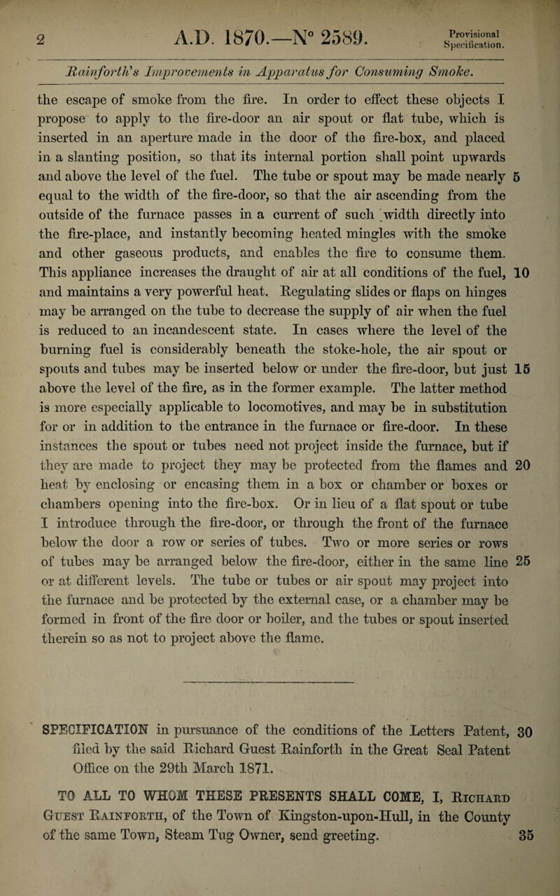 Provisional Specification. Raw for tli s Improvements in Apparatus for Consuming Smoke. the escape of smoke from the fire. In order to effect these objects I propose to apply to the fire-door an air spout or flat tube, which is inserted in an aperture made in the door of the fire-box, and placed in a slanting position, so that its internal portion shall point upwards and above the level of the fuel. The tube or spout may be made nearly 5 equal to the width of the fire-door, so that the air ascending from the outside of the furnace passes in a current of such width directly into the fire-place, and instantly becoming heated mingles with the smoke and other gaseous products, and enables the fire to consume them. This appliance increases the draught of air at all conditions of the fuel, 10 and maintains a very powerful heat. Regulating slides or flaps on hinges may be arranged on the tube to decrease the supply of air when the fuel is reduced to an incandescent state. In cases where the level of the burning fuel is considerably beneath the stoke-hole, the air spout or spouts and tubes may be inserted below or under the fire-door, but just 15 above the level of the fire, as in the former example. The latter method is more especially applicable to locomotives, and may be in substitution for or in addition to the entrance in the furnace or fire-door. In these instances the spout or tubes need not project inside the furnace, but if they are made to project they may be protected from the flames and 20 heat by enclosing or encasing them in a box or chamber or boxes or chambers opening into the fire-box. Or in lieu of a flat spout or tube I introduce through the fire-door, or through the front of the furnace below the door a row or series of tubes. Two or more series or rows of tubes may be arranged below the fire-door, either in the same line 25 or ad different levels. The tube or tubes or air spout may project into the furnace and be protected by the external case, or a chamber may be formed in front of the fire door or boiler, and the tubes or spout inserted therein so as not to project above the flame. SPECIFICATION in pursuance of the conditions of the Letters Patent, 30 filed by the said Pilchard Guest Rainforth in the Great Seal Patent Office on the 29th March 1871. TO ALL TO WHOM THESE PRESENTS SHALL COME, I, Richard Guest Rainforth, of the Town of Kingston-upon-Hull, in the County of the same Town, Steam Tug Owner, send greeting. 35