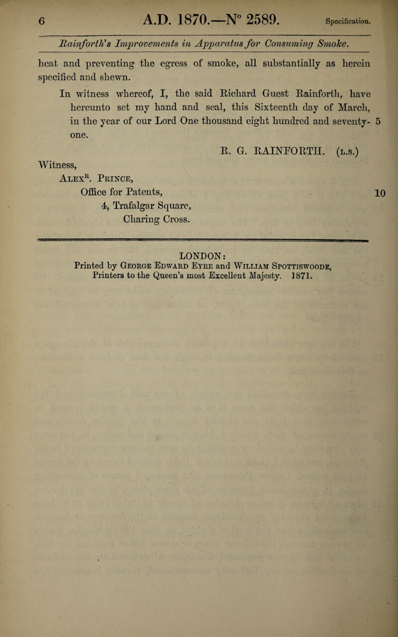 Hainforttis Improvements in Appara tus for Consuming Smoke. heat and preventing the egress of smoke, all substantially as herein specified and shewn. In witness whereof, I, the said Richard Guest Rainforth, have hereunto set my hand and seal, this Sixteenth day of March, in the year of our Lord One thousand eight hundred and seventy- 5 one. Witness, Alexr. Prince, Office for Patents, 4, Trafalgar Square, Charing Cross. R. G. RAINPORTII. (l.s.) 10 LONDON: Printed by George Edward Eyre and William Spottiswoode, Printers to the Queen’s most Excellent Majesty. 1871.