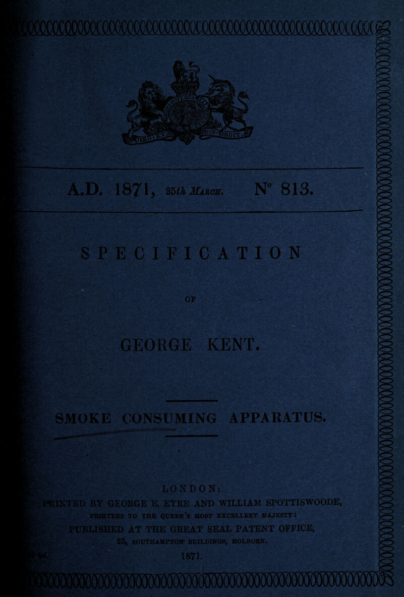 r2n riK L«OIT. ■■ ■■ a 4441 .D., 1871, 26^/i Mabob. N*^ 813. !».• ^'' t,'. ■'■ 7 t .■• IC&l' SPECIFICATION ^ » ’!*■*■ 1 • ,H'-i : Cfc*' ’ Kr:. ir ■ ■ -^'i-' ' >■ ,w. ■/^', . V -■■••■ • ; . • ^ t.< • ■ ' . ' ' • ■ V ■?■ . .1 ... aj- . . J ^.-5i:l m' GEORGE KENT. ■s» W. -'X. SMOKE CONSUMING APPARATUS. ^ LONDON: PRINTED BY GEORGE E. EYRE AND WILLIAM SPOTTISWOODE, V;. PIONTEKS TO THE QUEEN’s MOST EXCELLENT MAJESTY: K- PUBLISHED AT THE GREAT SEAL PATENT OFFICE, i ' 25, SOUTHAMPTON* BUILDINGS, HOLBORN. £■:>'■■,: 1871. to ■ ; .i