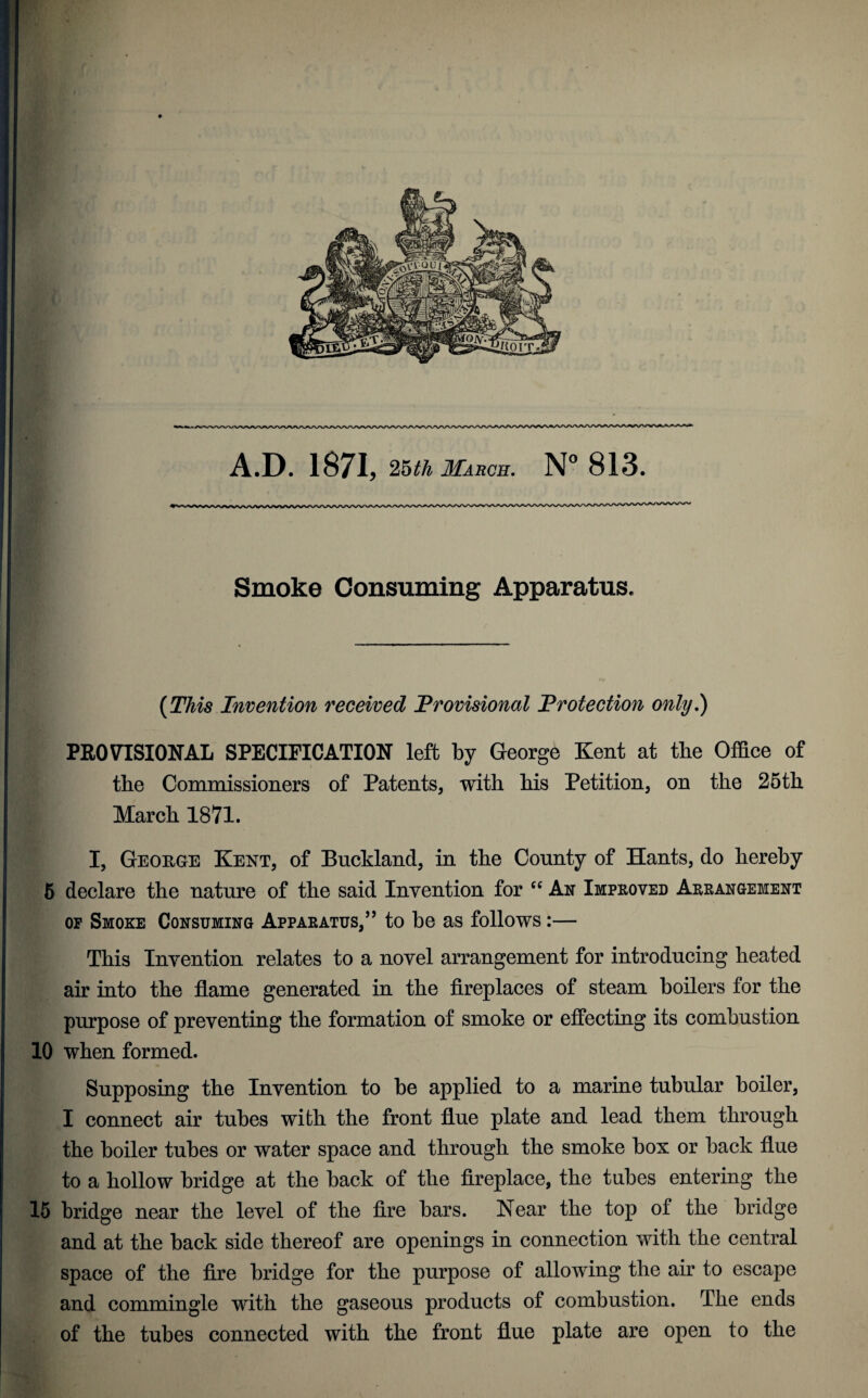 A.D. 1871, ^uhMAUQn. N° 813. Smoke Consxuning Apparatus. {This Invention received Provisional Protection only,) PROVISIONAL SPECIFICATION left by George Kent at tbe Office of the Commissioners of Patents, with his Petition, on the 25th March 1871. I, George Kent, of Buckland, in the County of Hants, do hereby 5 declare the nature of the said Invention for An Improved Arrangement OP Smoke Consuming Apparatus,’’ to be as follows:— This Invention relates to a novel arrangement for introducing heated air into the flame generated in the flreplaces of steam boilers for the purpose of preventing the formation of smoke or effecting its combustion 10 when formed. Supposing the Invention to be applied to a marine tubular boiler, I connect air tubes with the front flue plate and lead them through the boiler tubes or water space and through the smoke box or back flue to a hollow bridge at the back of the fireplace, the tubes entering the 16 bridge near the level of the Are bars. Near the top of the bridge and at the back side thereof are openings in connection with the central space of the Are bridge for the purpose of allowing the air to escape and commingle with the gaseous products of combustion. The ends of the tubes connected with the front flue plate are open to the