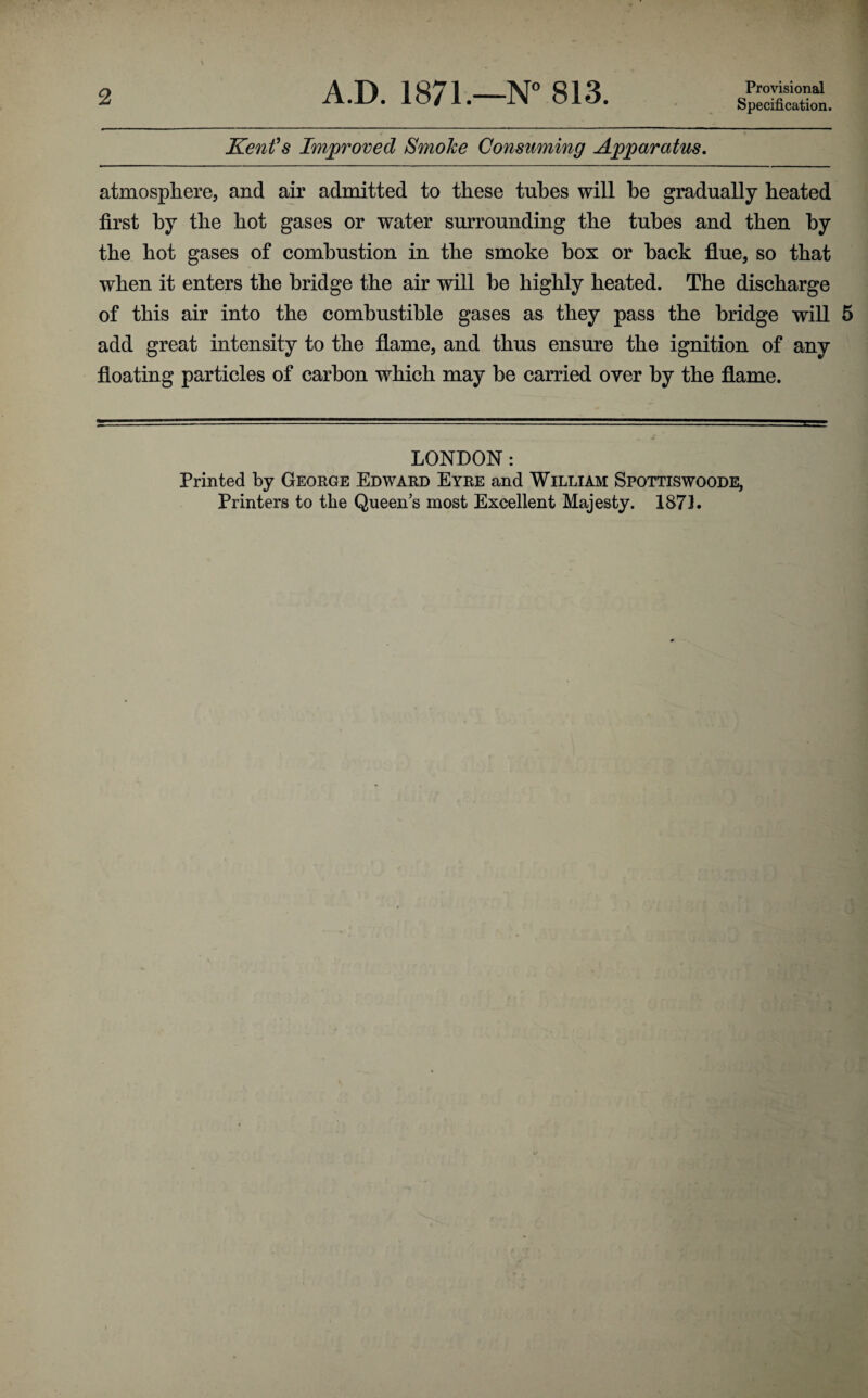 Specification. Kenfs Improved Smoke Consuming Apparatus, atmosphere, and air admitted to these tubes will he gradually heated first by the hot gases or water surrounding the tubes and then by the hot gases of combustion in the smoke box or back flue, so that when it enters the bridge the air will be highly heated. The discharge of this air into the combustible gases as they pass the bridge will 5 add great intensity to the flame, and thus ensure the ignition of any floating particles of carbon which may be carried over by the flame. LONDON: Printed by George Edward Eyre and William Spottiswoode, Printers to the Queen’s most Excellent Majesty. 187L