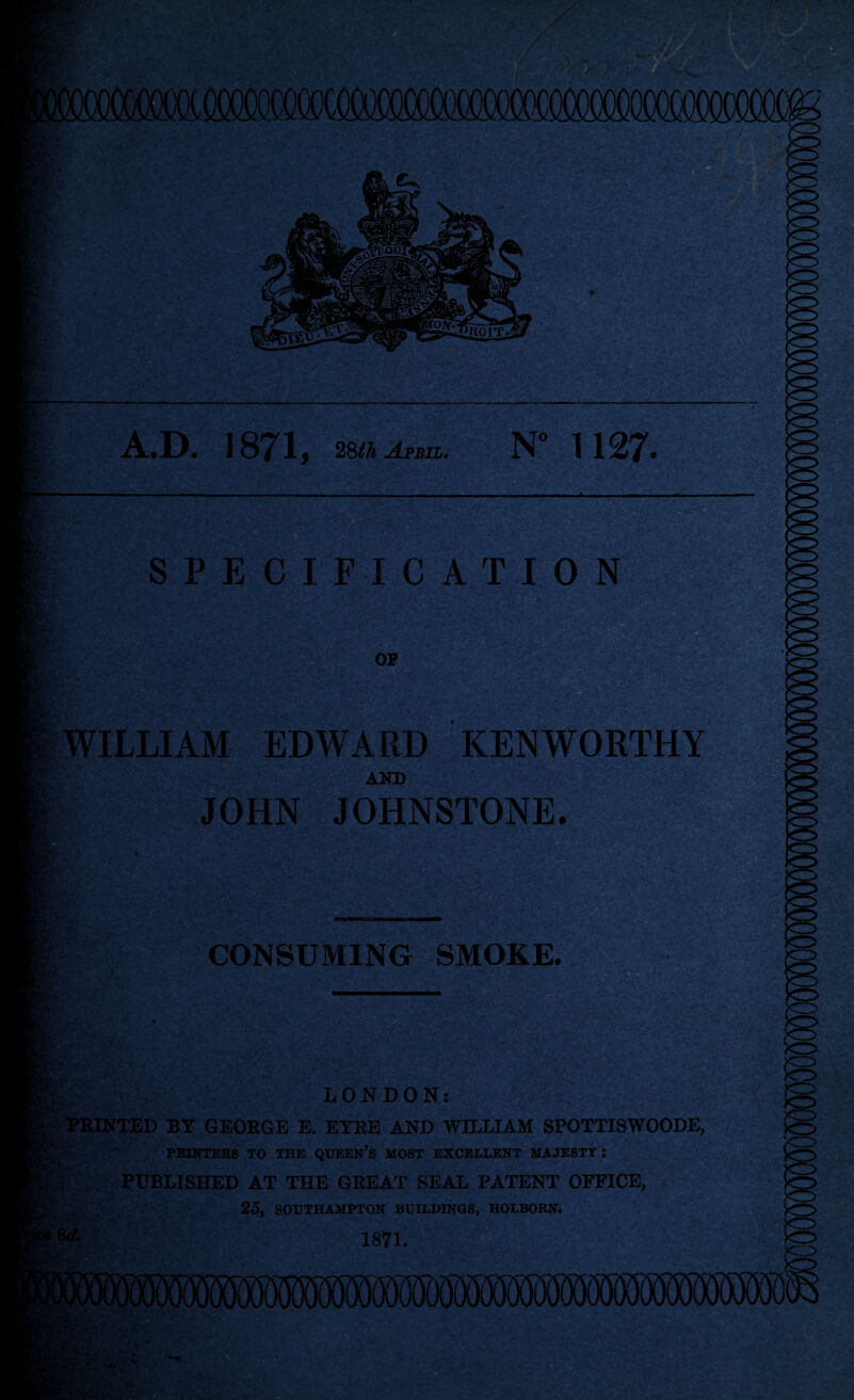 A.D. 1871, 28th April. N° 1127- : V ■ . *■;. '*• • - SPECIFICATION ** m* OF WILLIAM EDWARD KENWORTHY AND psy JOHN JOHNSTONE. FS :7 ft CONSUMING SMOKE. >v ■fQt&Es&L*#: -*•, «? y.w»vr ±,... LONDON: tINTED BY GEORGE E. EYRE AND WILLIAM SPOTTISWOODE, >o PRINTERS TO THE QUEEN’S MOST EXCELLENT MAJESTY I PUBLISHED AT THE GREAT SEAL PATENT OFFICE, Sj£ *s 25, SOUTHAMPTON BUILDINGS, HOLBORN. 1871.