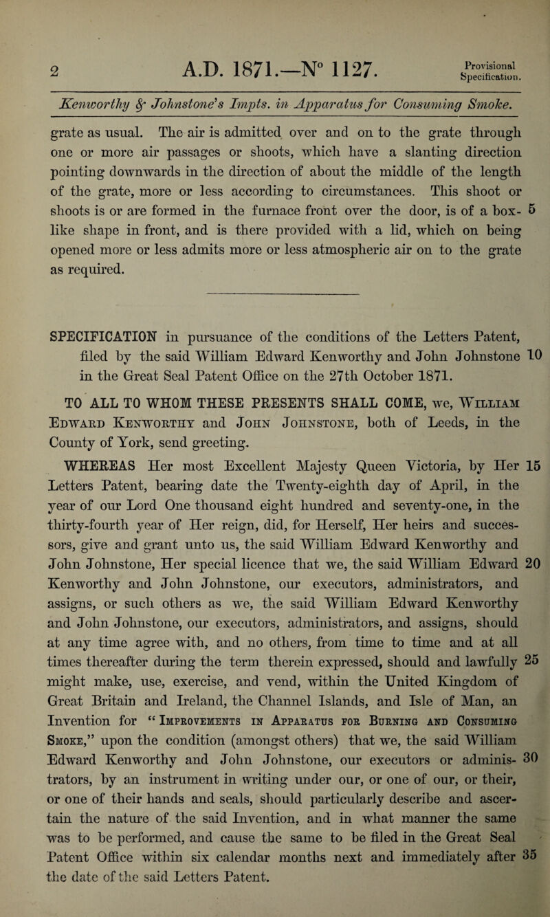 Provisional Specification. Kenworthy 8f Johnstone1 s Impts. in Apparatus for Consuming Smoke. grate as usual. The air is admitted over and on to the grate through one or more air passages or shoots, which have a slanting direction pointing downwards in the direction of about the middle of the length of the grate, more or less according to circumstances. This shoot or shoots is or are formed in the furnace front over the door, is of a box- 5 like shape in front, and is there provided with a lid, which on being opened more or less admits more or less atmospheric air on to the grate as required. SPECIFICATION in pursuance of the conditions of the Letters Patent, filed by the said William Edward Ken worthy and John Johnstone 10 in the Great Seal Patent Office on the 27th October 1871. TO ALL TO WHOM THESE PRESENTS SHALL COME, we, William Edward Kenworthy and John Johnstone, both of Leeds, in the County of York, send greeting, WHEREAS Her most Excellent Majesty Queen Victoria, by Her 15 Letters Patent, bearing date the Twenty-eighth day of April, in the year of our Lord One thousand eight hundred and seventy-one, in the thirty-fourth year of Her reign, did, for Herself, Her heirs and succes¬ sors, give and grant unto us, the said William Edward Ken worthy and John Johnstone, Her special licence that we, the said William Edward 20 Kenworthy and John Johnstone, our executors, administrators, and assigns, or such others as we, the said William Edward Kenworthy and John Johnstone, our executors, administrators, and assigns, should at any time agree with, and no others, from time to time and at all times thereafter during the term therein expressed, should and lawfully 25 might make, use, exercise, and vend, within the United Kingdom of Great Britain and Ireland, the Channel Islands, and Isle of Man, an Invention for “ Improvements in Apparatus for Burning and Consuming Smoke,” upon the condition (amongst others) that we, the said William Edward Kenworthy and John Johnstone, our executors or adminis- 30 trators, by an instrument in writing under our, or one of our, or their, or one of their hands and seals, should particularly describe and ascer¬ tain the nature of the said Invention, and in what manner the same was to be performed, and cause the same to be filed in the Great Seal Patent Office within six calendar months next and immediately after 35 the date of the said Letters Patent.