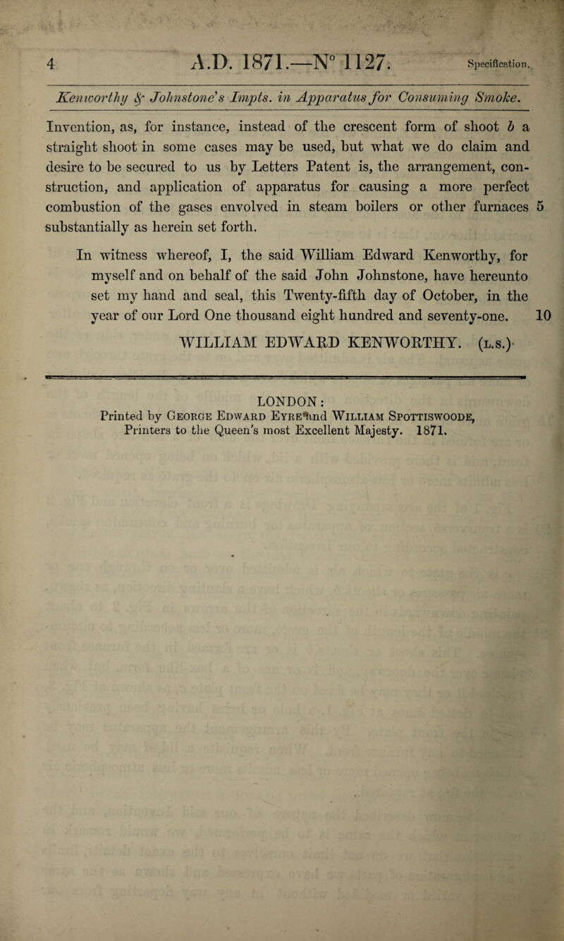 Kenworthy Johnstone's Impts. in Apparatus for Consuming Smoke. Invention, as, for instance, instead of the crescent form of shoot h a straight shoot in some cases may he used, hut what we do claim and desire to he secured to us hy Letters Patent is, the arrangement, con¬ struction, and application of apparatus for causing a more perfect combustion of the gases envolved in steam boilers or other furnaces 5 substantially as herein set forth. In witness whereof, I, the said William Edward Kenworthy, for myself and on behalf of the said John Johnstone, have hereunto set my hand and seal, this Twenty-fifth day of October, in the year of our Lord One thousand eight hundred and seventy-one. 10 WILLIAM EDWARD KENWORTHY, (l.s.) LONDON: Printed by George Edward EYREtxnd William Spottiswoode, Printers to the Queen's most Excellent Majesty. 1871.