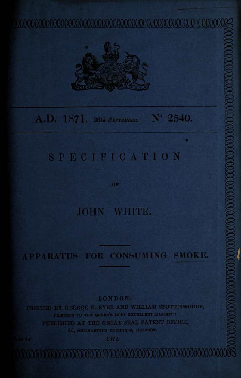 -isfe*- SPECIFICATION OF JOHN WHITE. APPARATUS FOR CONSUMING SMOKE. LONDON.- I; PRINTED BT GEORGE E. ETRE AND WILLIAM SPOTTISWOODE, PBINTEBS TO THE QXJEEN’s MOST EXCELLENT JtfAJESTT : PUBLISHED AT THE GREAT SEAL PATENT OFF'ICE, 25, SOUTHAMPTON BUILDINGS, HOLBORN. ?4</. 1872. ■-V 'C'-i ■>