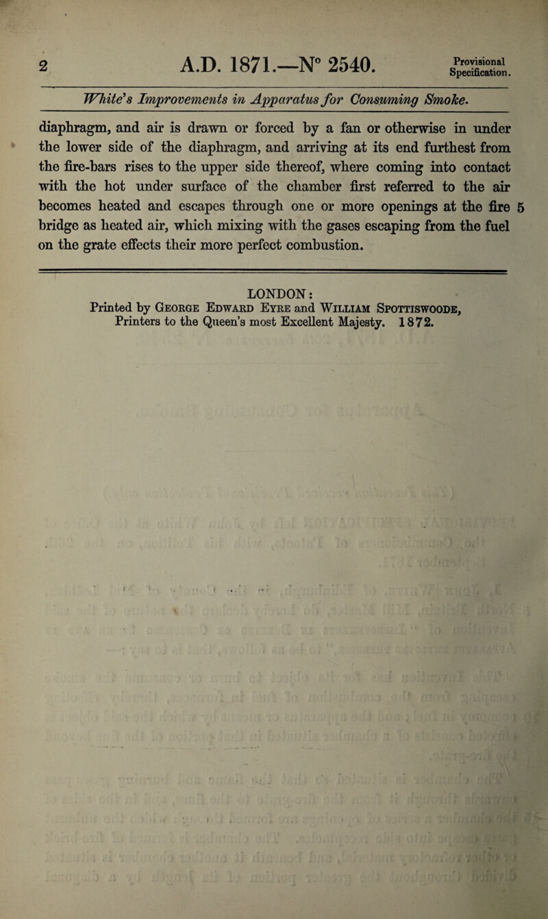 2 A.D. 1871.—N° 2540. Provisional Specification. Whitens Improvements in Apparatus for Consuming Smoke* diaphragm, and air is drawn or forced by a fan or otherwise in under the lower side of the diaphragm, and arriving at its end furthest from the fire-bars rises to the upper side thereof, where coming into contact with the hot under surface of the chamber first referred to the air becomes heated and escapes through one or more openings at the fire 5 bridge as heated air, which mixiag with the gases escaping from the fuel on the grate effects their more perfect combustion. LONDON: Printed by George Edward Eyre and William Spottiswoode,