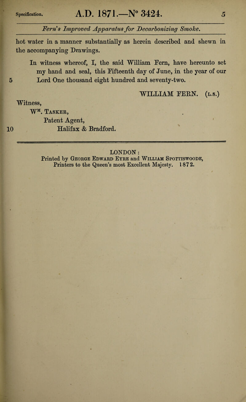 Fern's Improved Apparatus for Decarbonizing SmoJce. hot water in a manner substantially as herein described and shewn in the accompanying Drawings. In witness whereof, I, the said William hern, have hereunto set my hand and seal, this Fifteenth day of June, in the year of our 5 Lord One thousand eight hundred and seventy-two. WILLIAM FERN, (l.s.) Witness, WM. Tasker, Patent Agent, 10 Halifax & Bradford. LONDON: Printed by George Edward Eyre and William Spottiswoode, Printers to the Queen’s most Excellent Majesty. 1872.