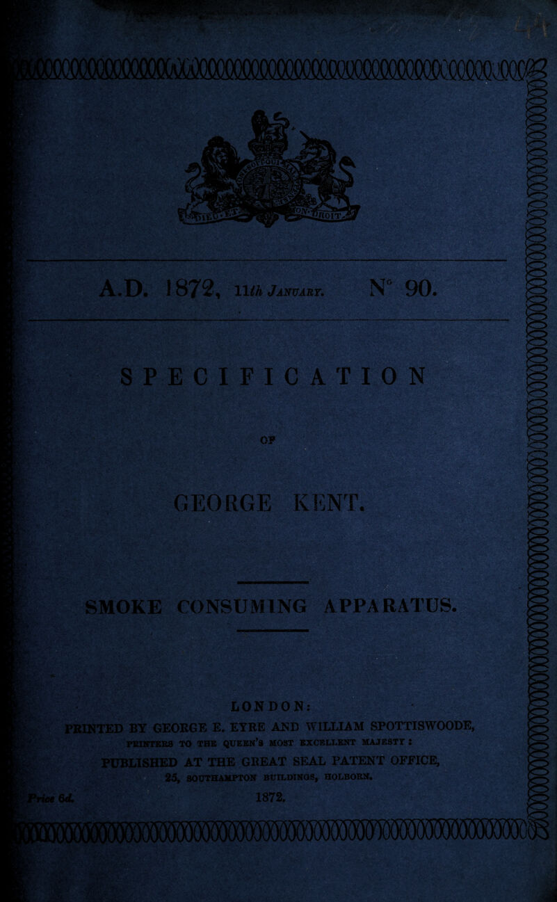 A.D. 1872, 11 th January. N“ 90. SPECIFICATION *,;;r -a 0? GEORGE KENT. SMOKE CONSUMING APPARATUS. -A:'* r> viM LONDON: Li -JsCv>-. / PRINTED BY GEORGE E, EYRE AND WILLIAM SPOTTISWOODE, POINTERS TO THE QUEEN’8 MOST EXCELLENT MAJESTY t PUBLISHED AT THE GREAT SEAL PATENT OFFICE, 25, SOUTHAMPTON BUILDINGS, HOLBORN. »rie* 6d. 1872.