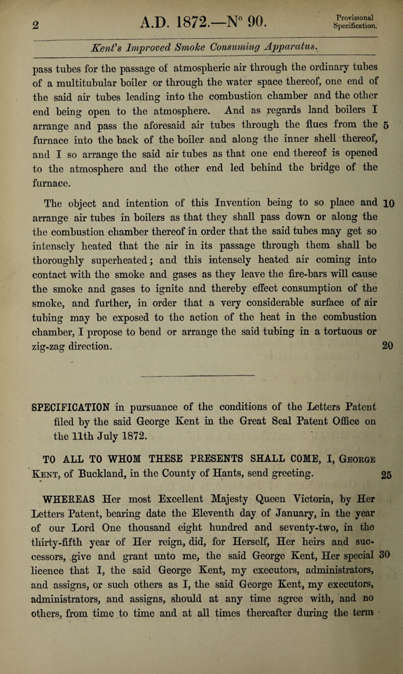 Provisional Kent's Improved Smoke Consuming Apparatus. pass tubes for the passage of atmospheric air through the ordinary tubes of a multitubular boiler or through the water space thereof, one end of the said air tubes leading into the combustion chamber and the other end being open to the atmosphere. And as regards land boilers I arrange and pass the aforesaid air tubes through the flues from the 5 furnace into the back of the boiler and along the inner shell thereof, and I so arrange the said air tubes as that one end thereof is opened to the atmosphere and the other end led behind the bridge of the furnace. The object and intention of this Invention being to so place and 10 arrange air tubes in boilers as that they shall pass down or along the the combustion chamber thereof in order that the said tubes may get so intensely heated that the air in its passage through them shall be thoroughly superheated; and this intensely heated air coming into contact with the smoke and gases as they leave the fire-bars will cause the smoke and gases to ignite and thereby effect consumption of the smoke, and further, in order that a very considerable surface of air tubing may be exposed to the action of the heat in the combustion chamber, I propose to bend or arrange the said tubing in a tortuous or zig-zag direction. 20 SPECIFICATION in pursuance of the conditions of the Letters Patent filed by the said George Kent in the Great Seal Patent Office on the 11th July 1872. TO ALL TO WHOM THESE PRESENTS SHALL COME, I, George Kent, of Buckland, in the County of Hants, send greeting. 25 0 WHEREAS Her most Excellent Majesty Queen Victoria, by Her Letters Patent, bearing date the Eleventh day of January, in the year of our Lord One thousand eight hundred and seventy-two, in the thirty-fifth year of Her reign, did, for Herself, Her heirs and suc¬ cessors, give and grant unto me, the said George Kent, Her special 30 licence that I, the said George Kent, my executors, administrators, and assigns, or such others as I, the said George Kent, my executors, administrators, and assigns, should at any time agree with, and no others, from time to time and at all times thereafter during the term