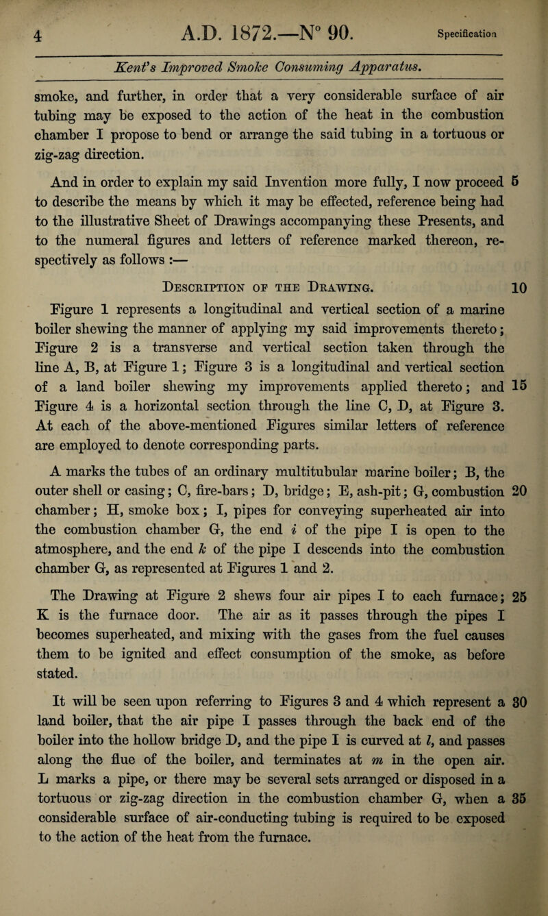 / Kent's Improved Smoke Consuming Apparatus. smoke, and further, in order that a very considerable surface of air tubing may be exposed to the action of the beat in the combustion chamber I propose to bend or arrange the said tubing in a tortuous or zig-zag direction. And in order to explain my said Invention more fully, I now proceed 5 to describe the means by which it may be effected, reference being bad to the illustrative Sheet of Drawings accompanying these Presents, and to the numeral figures and letters of reference marked thereon, re¬ spectively as follows :— Description of the Drawing. 10 Pigure 1 represents a longitudinal and vertical section of a marine boiler shewing the manner of applying my said improvements thereto; Pigure 2 is a transverse and vertical section taken through the line A, B, at Pigure 1; Pigure 3 is a longitudinal and vertical section of a land boiler shewing my improvements applied thereto; and 15 Pigure 4 is a horizontal section through the line C, D, at Pigure 3. At each of the above-mentioned Pigures similar letters of reference are employed to denote corresponding parts. A marks the tubes of an ordinary multitubular marine boiler; B, the outer shell or casing; 0, fire-bars; D, bridge; E, ash-pit; G, combustion 20 chamber; H, smoke box; I, pipes for conveying superheated air into the combustion chamber G, the end i of the pipe I is open to the atmosphere, and the end k of the pipe I descends into the combustion chamber G, as represented at Pigures 1 and 2. The Drawing at Pigure 2 shews four air pipes I to each furnace; 25 K is the furnace door. The air as it passes through the pipes I becomes superheated, and mixing with the gases from the fuel causes them to be ignited and effect consumption of the smoke, as before stated. It will be seen upon referring to Pigures 3 and 4 which represent a 30 land boiler, that the air pipe I passes through the back end of the boiler into the hollow bridge D, and the pipe I is curved at l, and passes along the flue of the boiler, and terminates at m in the open air. L marks a pipe, or there may be several sets arranged or disposed in a tortuous or zig-zag direction in the combustion chamber G, when a 35 considerable surface of air-conducting tubing is required to be exposed to the action of the heat from the furnace.