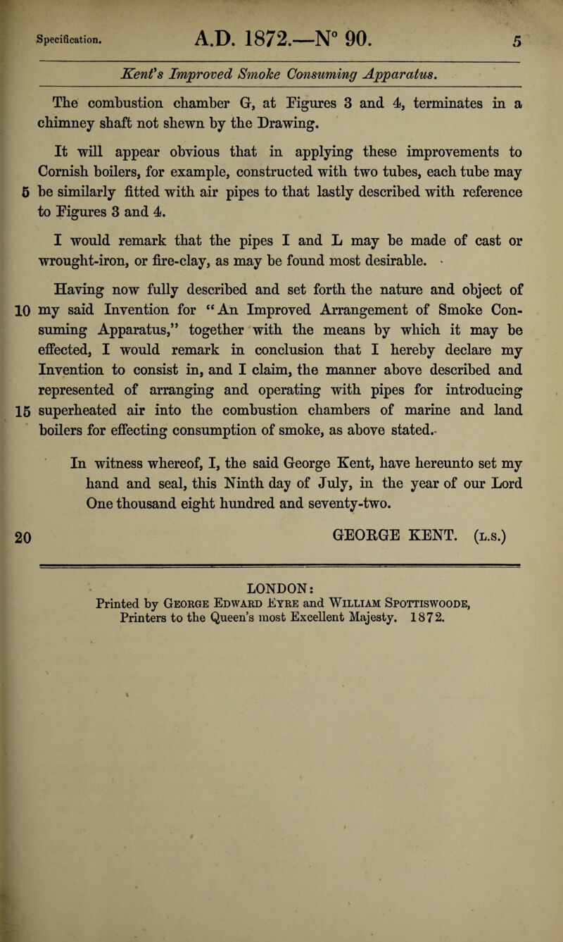 Kent's Improved Smoke Consuming Apparatus. The combustion chamber G, at Figures 3 and 4, terminates in a chimney shaft not shewn by the Drawing. It will appear obvious that in applying these improvements to Cornish boilers, for example, constructed with two tubes, each tube may 5 be similarly fitted with air pipes to that lastly described with reference to Figures 3 and 4. I would remark that the pipes I and L may be made of cast or wrought-iron, or fire-clay, as may be found most desirable. * Having now fully described and set forth the nature and object of 10 my said Invention for “An Improved Arrangement of Smoke Con¬ suming Apparatus,” together with the means by which it may be effected, I would remark in conclusion that I hereby declare my Invention to consist in, and I claim, the manner above described and represented of arranging and operating with pipes for introducing 15 superheated air into the combustion chambers of marine and land boilers for effecting consumption of smoke, as above stated.* In witness whereof, I, the said George Kent, have hereunto set my hand and seal, this Ninth day of July, in the year of our Lord One thousand eight hundred and seventy-two. 20 GEOKGE KENT, (l.s.) LONDON: Printed by George Edward Eyre and William Spottiswoode, Printers to the Queen’s most Excellent Majesty. 1872.