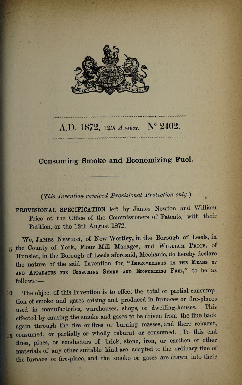 /X 'N.'Ay'' 'X yx./x, rx.» \ /Xy x Consuming Smoke and Economizing Fuel. {This In'oention received Provisional Protection only.) PROVISIONAL SPECIFICATION left by James Newton and William V Price at the Office of the Commissioners of Patents, with their I Petition, od the 12th August 1872. I We, James Newton, of New Wortley, in the Borough of Leeds, in 5 the County of York, Plour Mill Manager, and William Price, of Hunslet, in the Borough of Leeds aforesaid, Mechanic, do hereby declare the nature of the said Invention for, ‘‘ Improvements in the Means of AND Apparatus for Consuming Smoke and Economizing Fuel,” to be as follows:— i 10 The object of this Invention is to effect the total or partial consump- I tion of smoke and gases arising and produced in furnaces or fire-places \ used in manufactories, warehouses, shops, or dwelling-houses. This I effected by causing the smoke and gases to be driven from the flue back V again through the fire or fires or burning masses, and there reburnt, I 15 consumed, or partially or wholly reburnt or consumed. , To this end % flues, pipes, or conductors of brick, stone, iron, or earthen or other fr materials of any other suitable kind are adapted to the ordinary flue of I' the furnace or fire-place, and the smoke or gases are drawn into their i'A'fc