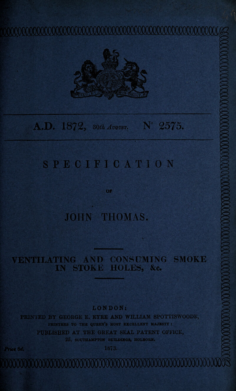 1872* II August. N 2575. £, S> r v •«i - *• *../ -•»<> •’ •■' .I'--- Ss* ® 4-... ■ • • 1 SPECIFICATION OF JOHN THOMAS. VENTILATING AND CONSUMING SMOKE IN STOKE HOLES, &c. ;:Cv 17ET '' LONDON: PRINTED BY GEORGE E. EYRE AND WILLIAM SPOTTISWOODE, PRINTERS TO THE QUEEN’S MOST EXCELLENT MAJESTY : PUBLISHED AT THE GREAT SEAL PATENT OFFICE, 25, SOUTHAMPTON BUILDINGS, HOLBORN. Prk€ Sd. 1873-