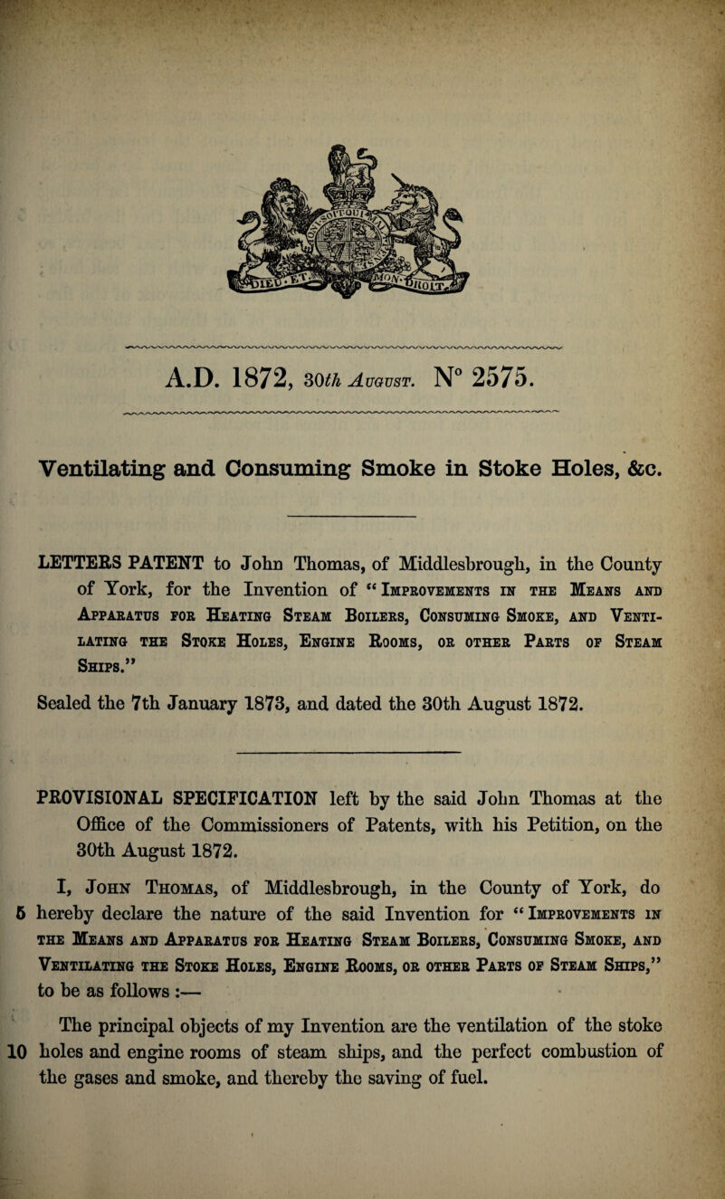 A.D. 1872, 30th August. N° 2575. Ventilating and Consuming Smoke in Stoke Holes, &c. LETTERS PATENT to John Thomas, of Middlesbrough, in the County of York, for the Invention of “ Improvements in the Means and Apparatus for Heating Steam Boilers, Consuming Smoke, and Venti¬ lating the Stoke Holes, Engine Rooms, or other Parts of Steam Ships.” Sealed the 7th January 1873, and dated the 30th August 1872. PROVISIONAL SPECIFICATION left by the said John Thomas at the Office of the Commissioners of Patents, with his Petition, on the 30th August 1872. I, John Thomas, of Middlesbrough, in the County of York, do 5 hereby declare the nature of the said Invention for “ Improvements in the Means and Apparatus for Heating Steam Boilers, Consuming Smoke, and Ventilating the Stoke Holes, Engine Rooms, or other Parts of Steam Ships,” to be as follows :— The principal objects of my Invention are the ventilation of the stoke 10 holes and engine rooms of steam ships, and the perfect combustion of the gases and smoke, and thereby the saving of fuel.
