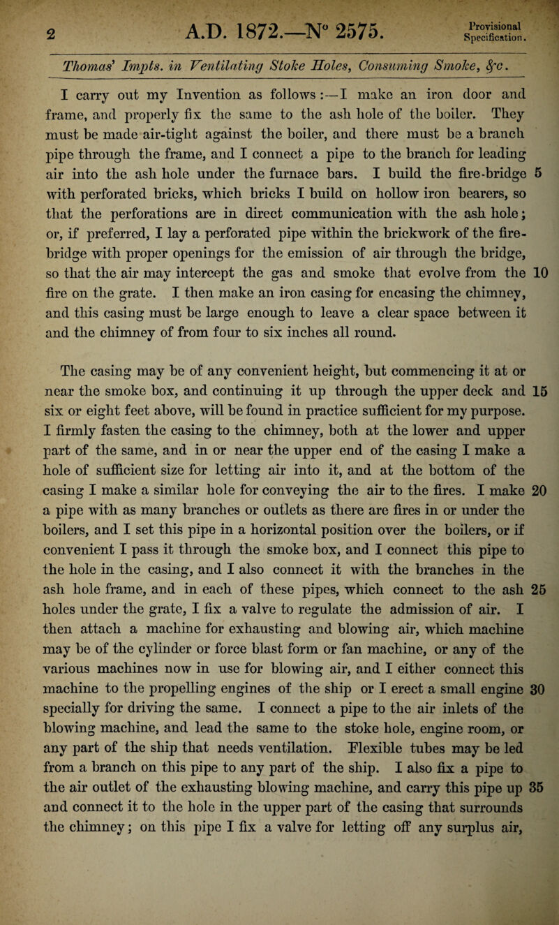 Provisional Thomas' Impts. in Ventilating Stoke Holes, Consuming Smoke, fyc. I carry out my Invention as follows :—I make an iron door and frame, and properly fix the same to the ash hole of the boiler. They must be made air-tight against the boiler, and there must be a branch pipe through the frame, and I connect a pipe to the branch for leading air into the ash hole under the furnace bars. I build the fire-bridge 5 with perforated bricks, which bricks I build on hollow iron bearers, so that the perforations are in direct communication with the ash hole; or, if preferred, I lay a perforated pipe within the brickwork of the fire¬ bridge with proper openings for the emission of air through the bridge, so that the air may intercept the gas and smoke that evolve from the 10 fire on the grate. I then make an iron casing for encasing the chimney, and this casing must be large enough to leave a clear space between it and the chimney of from four to six inches all round. The casing may be of any convenient height, but commencing it at or near the smoke box, and continuing it up through the upper deck and 15 six or eight feet above, will be found in practice sufficient for my purpose. I firmly fasten the casing to the chimney, both at the lower and upper part of the same, and in or near the upper end of the casing I make a hole of sufficient size for letting air into it, and at the bottom of the casing I make a similar hole for conveying the air to the fires. I make 20 a pipe with as many branches or outlets as there are fires in or under the boilers, and I set this pipe in a horizontal position over the boilers, or if convenient I pass it through the smoke box, and I connect this pipe to the hole in the casing, and I also connect it with the branches in the ash hole frame, and in each of these pipes, which connect to the ash 25 holes under the grate, I fix a valve to regulate the admission of air. I then attach a machine for exhausting and blowing air, which machine may be of the cylinder or force blast form or fan machine, or any of the various machines now in use for blowing air, and I either connect this machine to the propelling engines of the ship or I erect a small engine 30 specially for driving the same. I connect a pipe to the air inlets of the blowing machine, and lead the same to the stoke hole, engine room, or any part of the ship that needs ventilation. Flexible tubes may be led from a branch on this pipe to any part of the ship. I also fix a pipe to the air outlet of the exhausting blowing machine, and carry this pipe up 35 and connect it to the hole in the upper part of the casing that surrounds the chimney; on this pipe I fix a valve for letting off any surplus air,