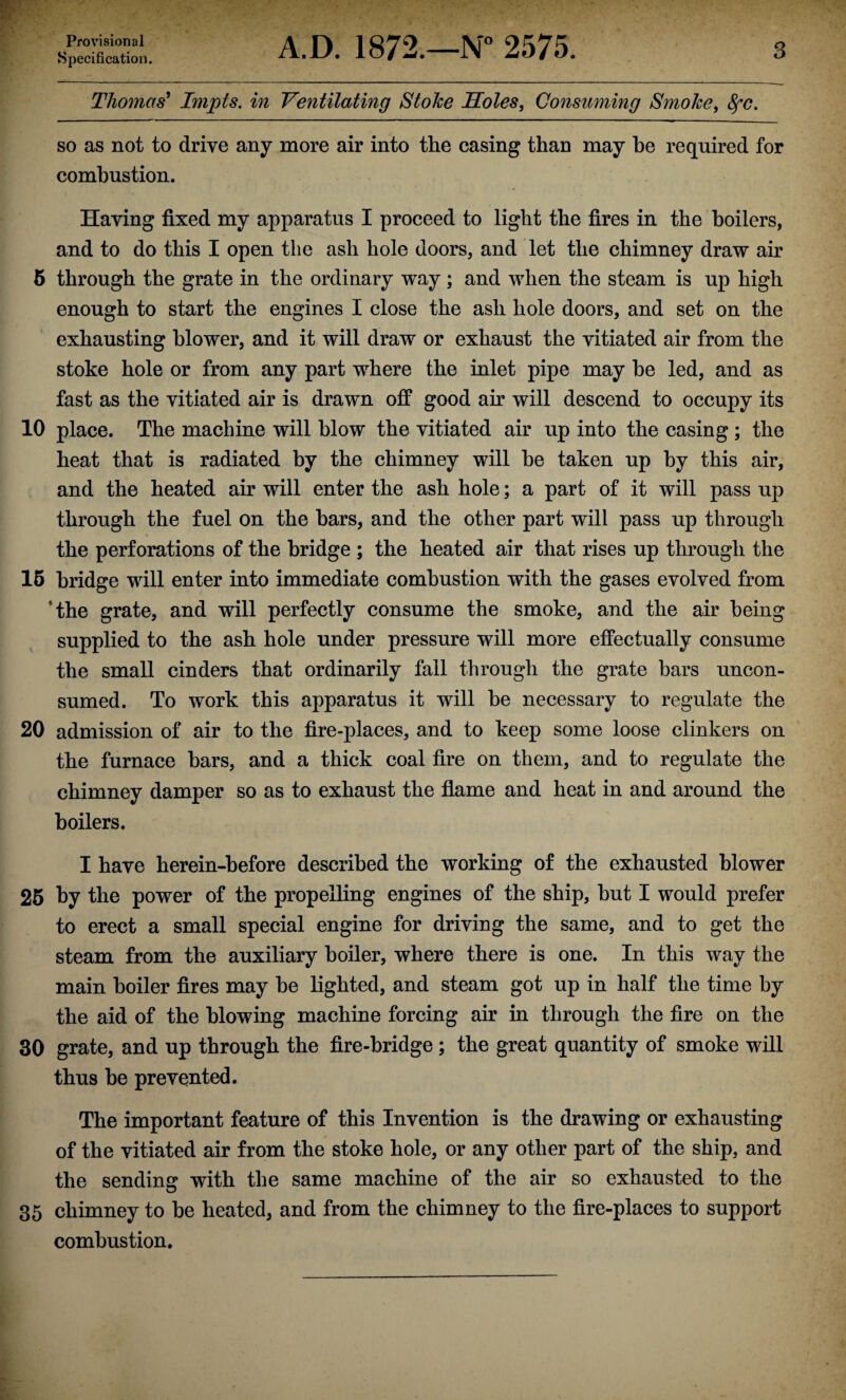 Provisional Specification. A.D. 1872.—N° 2575. 3 Thomas' Impts. in Ventilating StoJce Soles, Consuming Smoke, 8fC. so as not to drive any more air into the casing than may he required for combustion. Having fixed my apparatus I proceed to light the fires in the boilers, and to do this I open the ash hole doors, and let the chimney draw air 6 through the grate in the ordinary way; and when the steam is up high enough to start the engines I close the ash hole doors, and set on the exhausting blower, and it will draw or exhaust the vitiated air from the stoke hole or from any part where the inlet pipe may be led, and as fast as the vitiated air is drawn off good air will descend to occupy its 10 place. The machine will blow the vitiated air up into the casing ; the heat that is radiated by the chimney will be taken up by this air, and the heated air will enter the ash hole; a part of it will pass up through the fuel on the bars, and the other part will pass up through the perforations of the bridge ; the heated air that rises up through the 15 bridge will enter into immediate combustion with the gases evolved from ’the grate, and will perfectly consume the smoke, and the air being supplied to the ash hole under pressure will more effectually consume the small cinders that ordinarily fall through the grate bars uncon¬ sumed. To work this apparatus it will be necessary to regulate the 20 admission of air to the fire-places, and to keep some loose clinkers on the furnace bars, and a thick coal fire on them, and to regulate the chimney damper so as to exhaust the flame and heat in and around the boilers. I have herein-before described the working of the exhausted blower 25 by the power of the propelling engines of the ship, but I would prefer to erect a small special engine for driving the same, and to get the steam from the auxiliary boiler, where there is one. In this way the main boiler fires may be lighted, and steam got up in half the time by the aid of the blowing machine forcing air in through the fire on the 30 grate, and up through the fire-bridge ; the great quantity of smoke will thus be prevented. The important feature of this Invention is the drawing or exhausting of the vitiated air from the stoke hole, or any other part of the ship, and the sending with the same machine of the air so exhausted to the 35 chimney to be heated, and from the chimney to the fire-places to support combustion.