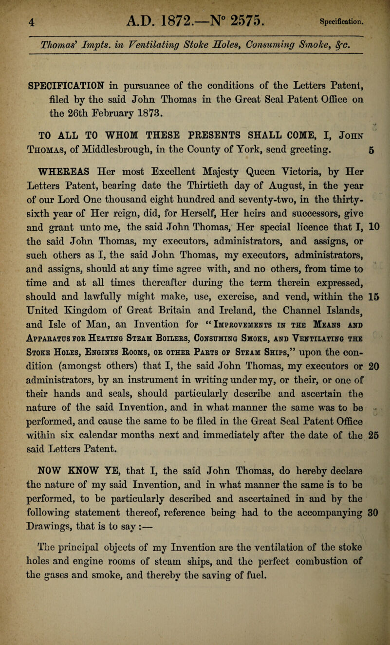 Thomas' Impts. in Ventilating Stoke Soles, Consuming Smoke, fyc. SPECIFICATION in pursuance of the conditions of the Letters Patent, filed by the said John Thomas in the Great Seal Patent Office on the 26th February 1873. TO ALL TO WHOM THESE PRESENTS SHALL COME, I, John Thomas, of Middlesbrough, in the County of York, send greeting. 5 WHEREAS Her most Excellent Majesty Queen Victoria, by Her Letters Patent, hearing date the Thirtieth day of August, in the year of our Lord One thousand eight hundred and seventy-two, in the thirty- sixth year of Her reign, did, for Herself, Her heirs and successors, give and grant unto me, the said John Thomas, Her special licence that I, 10 the said John Thomas, my executors, administrators, and assigns, or such others as I, the said John Thomas, my executors, administrators, and assigns, should at any time agree with, and no others, from time to time and at all times thereafter during the term therein expressed, should and lawfully might make, use, exercise, and vend, within the 15 United Kingdom of Great Britain and Ireland, the Channel Islands, and Isle of Man, an Invention for “Improvements in the Means and Apparatus eor Heating Steam Boilers, Consuming Smoke, and Ventilating the Stoke Holes, Engines Rooms, or other Parts op Steam Ships,” upon the con¬ dition (amongst others) that I, the said John Thomas, my executors or 20 administrators, by an instrument in writing under my, or their, or one of their hands and seals, should particularly describe and ascertain the nature of the said Invention, and in what manner the same was to be performed, and cause the same to he filed in the Great Seal Patent Office within six calendar months next and immediately after the date of the 25 said Letters Patent. NOW KNOW YE, that I, the said John Thomas, do hereby declare the nature of my said Invention, and in what manner the same is to be performed, to be particularly described and ascertained in and by the following statement thereof, reference being had to the accompanying 30 Drawings, that is to say :— The principal objects of my Invention are the ventilation of the stoke holes and engine rooms of steam ships, and the perfect combustion of the gases and smoke, and thereby the saving of fuel.