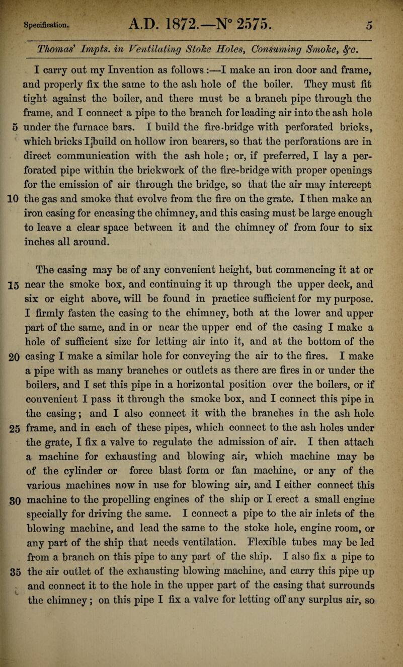 Thomas' Impts. in Ventilating Stoke Soles, Consuming Smoke, 8fo. I carry out my Invention as follows :—I make an iron door and frame, and properly fix the same to the ash hole of the boiler. They must fit tight against the boiler, and there must he a branch pipe through the frame, and I connect a pipe to the branch for leading air into the ash hole 5 under the furnace bars. I build the fire-bridge with perforated bricks, which bricks Ijbuild on hollow iron bearers, so that the perforations are in direct communication with the ash hole; or, if preferred, I lay a per¬ forated pipe within the brickwork of the fire-bridge with proper openings for the emission of air through the bridge, so that the air may intercept 10 the gas and smoke that evolve from the fire on the grate. I then make an iron casing for encasing the chimney, and this casing must be large enough to leave a clear space between it and the chimney of from four to six inches all around. The casing may he of any convenient height, but commencing it at or 15 near the smoke box, and continuing it up through the upper deck, and six or eight above, will be found in practice sufficient for my purpose. I firmly fasten the casing to the chimney, both at the lower and upper part of the same, and in or near the upper end of the casing I make a hole of sufficient size for letting air into it, and at the bottom of the 20 casing I make a similar hole for conveying the air to the fires. I make a pipe with as many branches or outlets as there are fires in or under the boilers, and I set this pipe in a horizontal position over the boilers, or if convenient I pass it through the smoke box, and I connect this pipe in the casing; and I also connect it with the branches in the ash hole 25 frame, and in each of these pipes, which connect to the ash holes under the grate, I fix a valve to regulate the admission of air. I then attach a machine for exhausting and blowing air, which machine may be of the cylinder or force blast form or fan machine, or any of the various machines now in use for blowing air, and I either connect this 30 machine to the propelling engines of the ship or I erect a small engine specially for driving the same. I connect a pipe to the air inlets of the blowing machine, and lead the same to the stoke hole, engine room, or any part of the ship that needs ventilation. Flexible tubes may be led from a branch on this pipe to any part of the ship. I also fix a pipe to 35 the air outlet of the exhausting blowing machine, and carry this pipe up and connect it to the hole in the upper part of the casing that surrounds the chimney; on this pipe I fix a valve for letting off any surplus air, so