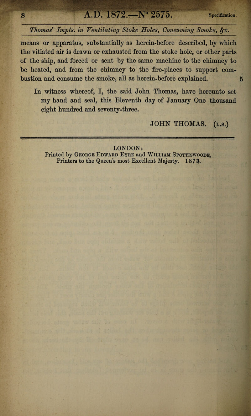 Thomas9 Impts. in Ventilating Stoke Holes, Consuming Smoke, 8fC. means or apparatus, substantially as herein-before described, by which the vitiated air is drawn or exhausted from the stoke hole, or other parts of the ship, and forced or sent by the same machine to the chimney to be heated, and from the chimney to the fire-places to support com¬ bustion and consume the smoke, all as herein-before explained. 5 In witness whereof, I, the said John Thomas, have hereunto set my hand and seal, this Eleventh day of January One thousand eight hundred and seventy-three. JOHN THOMAS, (l.s.) LONDON: Printed by George Edward Eyre and William Spottiswoode, Printers to the Queen’s most Excellent Majesty. 1873.