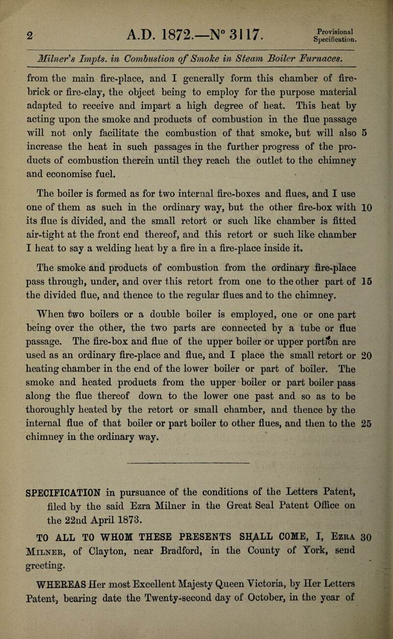 Specification. Milner's Impts. in Combustion of Smoke in Steam Boiler Furnaces. from tlie main fire-place, and I generally form this chamber of fire¬ brick or fire-clay, the object being to employ for the purpose material adapted to receive and impart a high degree of beat. This beat by acting upon tlie smoke and products of combustion in the flue passage will not only facilitate the combustion of that smoke, but will also 5 increase the beat in such passages in the further progress of the pro¬ ducts of combustion therein until they reach the outlet to the chimney and economise fuel. The boiler is formed as for two internal fire-boxes and flues, and I use one of them as such in the ordinary way, but the other fire-box with 10 its flue is divided, and the small retort or such like chamber is fitted air-tight at the front end thereof, and this retort or such like chamber I heat to say a welding heat by a fire in a fire-place inside it. The smoke and products of combustion from the ordinary fire-place pass through, under, and over this retort from one to the other part of 15 the divided flue, and thence to the regular flues and to the chimney. When iWo boilers or a double boiler is employed, one or one part being over the other, the two parts are connected by a tube or flue passage. The fire-box and flue of the upper boiler -or upper portion are used as an ordinary fire-place and flue, and I place the small retort or 20 heating chamber in the end of the lower boiler or part of boiler. The smoke and heated products from the upper boiler or part boiler pass along the flue thereof down to the lower one past and so as to be thoroughly heated by the retort or small chamber, and thence by the internal flue of that boiler or part boiler to other flues, and then to the 25 chimney in the ordinary way. SPECIFICATION in pursuance of the conditions of the Letters Patent, filed by the said Ezra Milner in the Great Seal Patent Office on the 22nd April 1873. TO ALL TO WHOM THESE PRESENTS SHALL COME, I, Ezra 30 Milner, of Clayton, near Bradford, in the County of York, send greeting. WHEREAS Her most Excellent Majesty Queen Victoria, by Her Letters Patent, bearing date the Twenty-second day of October, in the year of