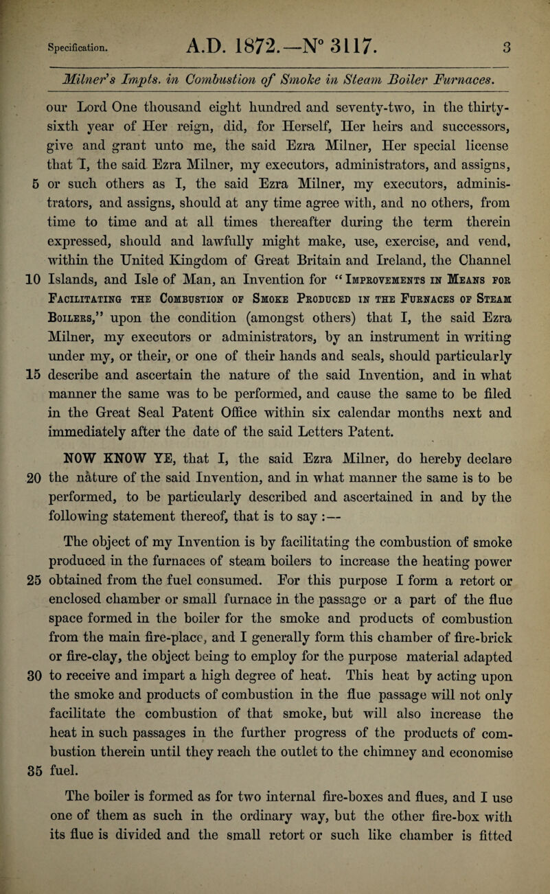 Milner's Impts. in Combustion of Smoke in Steam Boiler Furnaces. our Lord One thousand eight hundred and seventy-two, in the thirty- sixth year of Her reign, did, for Herself, Her heirs and successors, give and grant unto me, the said Ezra Milner, Her special license that I, the said Ezra Milner, my executors, administrators, and assigns, 5 or such others as I, the said Ezra Milner, my executors, adminis¬ trators, and assigns, should at any time agree with, and no others, from time to time and at ail times thereafter during the term therein expressed, should and lawfully might make, use, exercise, and raid, within the United Kingdom of Great Britain and Ireland, the Channel 10 Islands, and Isle of Man, an Invention for “ Improvements in Means for Facilitating the Combustion of Smoke Produced in the Furnaces of Steam Boilers,” upon the condition (amongst others) that I, the said Ezra Milner, my executors or administrators, by an instrument in writing under my, or their, or one of their hands and seals, should particularly 15 describe and ascertain the nature of the said Invention, and in what manner the same was to be performed, and cause the same to be filed in the Great Seal Patent Office within six calendar months next and immediately after the date of the said Letters Patent. NOW KNOW YE, that I, the said Ezra Milner, do hereby declare 20 the nature of the said Invention, and in what manner the same is to be performed, to be particularly described and ascertained in and by the following statement thereof, that is to say :— The object of my Invention is by facilitating the combustion of smoke produced in the furnaces of steam boilers to increase the heating power 25 obtained from the fuel consumed. Eor this purpose I form a retort or enclosed chamber or small furnace in the passage or a part of the flue space formed in the boiler for the smoke and products of combustion from the main fire-place, and I generally form this chamber of fire-brick or fire-clay, the object being to employ for the purpose material adapted 30 to receive and impart a high degree of heat. This heat by acting upon the smoke and products of combustion in the flue passage will not only facilitate the combustion of that smoke, but will also increase the heat in such passages in the further progress of the products of com¬ bustion therein until they reach the outlet to the chimney and economise 35 fuel. The boiler is formed as for two internal fire-boxes and flues, and I use one of them as such in the ordinary way, but the other fire-box with its flue is divided and the small retort or such like chamber is fitted