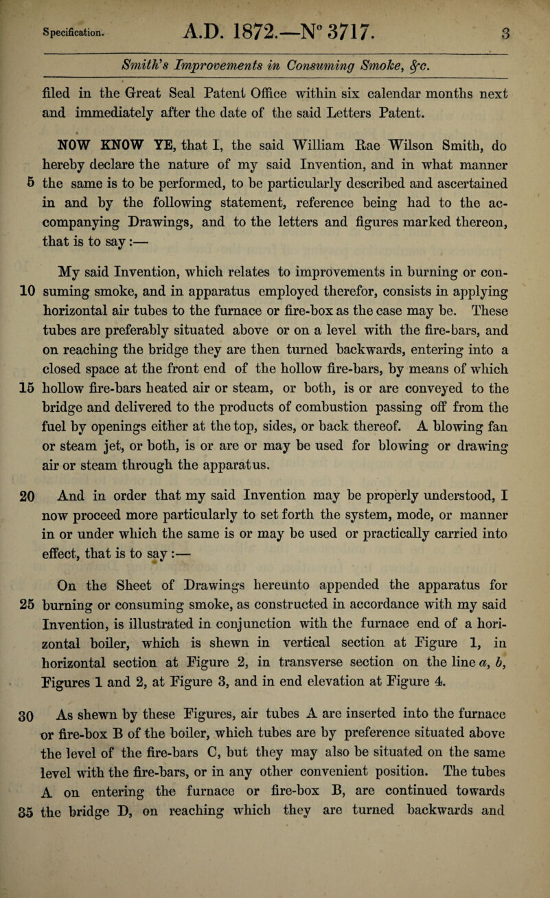 Smith’s Improvements in Consuming Smoke, fyc. filed in the Great Seal Patent Office within six calendar months next and immediately after the date of the said Letters Patent. NOW KNOW YE, that I, the said William Lae Wilson Smith, do hereby declare the nature of my said Invention, and in what manner 5 the same is to be performed, to he particularly described and ascertained in and by the following statement, reference being had to the ac¬ companying Drawings, and to the letters and figures marked thereon, that is to say:— My said Invention, which relates to improvements in burning or con- 10 suming smoke, and in apparatus employed therefor, consists in applying horizontal air tubes to the furnace or fire-box as the case may be. These tubes are preferably situated above or on a level with the fire-bars, and on reaching the bridge they are then turned backwards, entering into a closed space at the front end of the hollow fire-bars, by means of which 15 hollow fire-bars heated air or steam, or both, is or are conveyed to the bridge and delivered to the products of combustion passing off from the fuel by openings either at the top, sides, or back thereof. A blowing fan or steam jet, or both, is or are or may be used for blowing or drawing air or steam through the apparatus. 20 And in order that my said Invention may be properly understood, I now proceed more particularly to set forth the system, mode, or manner in or under which the same is or may be used or practically carried into effect, that is to say :— On the Sheet of Drawings hereunto appended the apparatus for 25 burning or consuming smoke, as constructed in accordance with my said Invention, is illustrated in conjunction with the furnace end of a hori¬ zontal boiler, which is shewn in vertical section at Figure 1, in horizontal section at Eigure 2, in transverse section on the line a, b, Eigures 1 and 2, at Eigure 3, and in end elevation at Eigure 4. 30 As shewn by these Eigures, air tubes A are inserted into the furnace or fire-box B of the boiler, which tubes are by preference situated above the level of the fire-bars C, but they may also be situated on the same level with the fire-bars, or in any other convenient position. The tubes A on entering the furnace or fire-box B, are continued towards 35 the bridge D, on reaching which they are turned backwards and