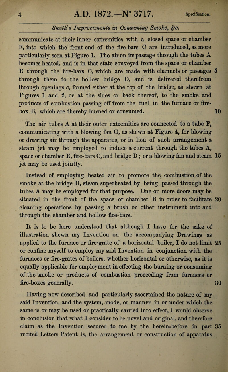 Smith’s Improvements in Consuming Smoke, fyc. communicate at their inner extremities with a closed space or chamber E, into which the front end of the fire-bars C are introduced, as more particularly seen at Eigure 1. The air on its passage through the tubes A becomes heated, and is in that state conveyed from the space or chamber E through the fire-bars C, which are made with channels or passages 5 through them to the hollow bridge I), and is delivered therefrom through openings c, formed either at the top of the bridge, as shewn at Eigures 1 and 2, or at the sides or back thereof, to the smoke and products of combustion passing off from the fuel in the furnace or fire¬ box B, which are thereby burned or consumed. 10 The air tubes A at their outer extremities are connected to a tube E, communicating with a blowing fan G, as shewn at Eigure 4, for blowing or drawing air through the apparatus, or in lieu of such arrangement a steam jet may be employed to induce a current through the tubes A, space or chamber E, fire-bars C, and bridge D; or a blowing fan and steam 15 jet may be used jointly. Instead of employing heated air to promote the combustion of the smoke at the bridge D, steam superheated by being passed through the tubes A may be employed for that purpose. One or more doors may be situated in the front of the space or chamber E in order to facilitate 20 cleaning operations by passing a brush or other instrument into and through the chamber and hollow fire-bars. It is to be here understood that although I have for the sake of illustration shewn my Invention on the accompanying Drawings as applied to the furnace or fire-grate of a horizontal boiler, I do not limit 25 or confine myself to employ my said Invention in conjunction with the furnaces or fire-grates of boilers, whether horizontal or otherwise, as it is equally applicable for employment in effecting the burning or consuming of the smoke or products of combustion proceeding from furnaces or fire-boxes generally. 30 Having now described and particularly ascertained the nature of my said Invention, and the system, mode, or manner in or under which the same is or may be used or practically carried into effect, I would observe in conclusion that what I consider to be novel and original, and therefore claim as the Invention secured to me by the herein-before in part 35 recited Letters Patent is, the arrangement or construction of apparatus