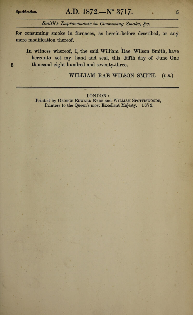 Smith’s Improvements in Consuming Smoke, fyc. for consuming smoke in furnaces, as herein-before described, or any mere modification thereof. In witness whereof, I, the said William Rae Wilson Smith, have hereunto set my hand and seal, this Fifth day of June One thousand eight hundred and seventy-three. WILLIAM RAE WILSON SMITH, (l.s.) LONDON : Printed by George Edward Eyre and William Spottiswoode,