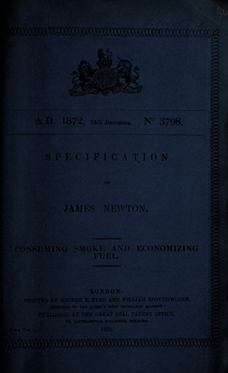 fl tr f f-r- )l^ ifiOlTi A«I)» 1872> 14M m,379S 4. • ^ / -V :r' ar w SPECIFICATION .r,/J .V- - ■jj OF JA-MES .NEWTON ■Ci^' ^;'* \. CONS' ING SMOKE AND ECONOMIZING . FUEL. Hr Fi> M LONDOK; WmTED BT GEORGE E. ETRE AND WILLIAM SPOTTISWOODE, ITKRS TO THE QEEEN’S HOST BZCELtENT KAJESTT : PXJBLISHED AT THE GREAT SEAL PATEIST OFFICE, afyfcel0rf.7M' 25, SOUTHAMPTON BUILDINGS, HOLBOEN^ 1873.