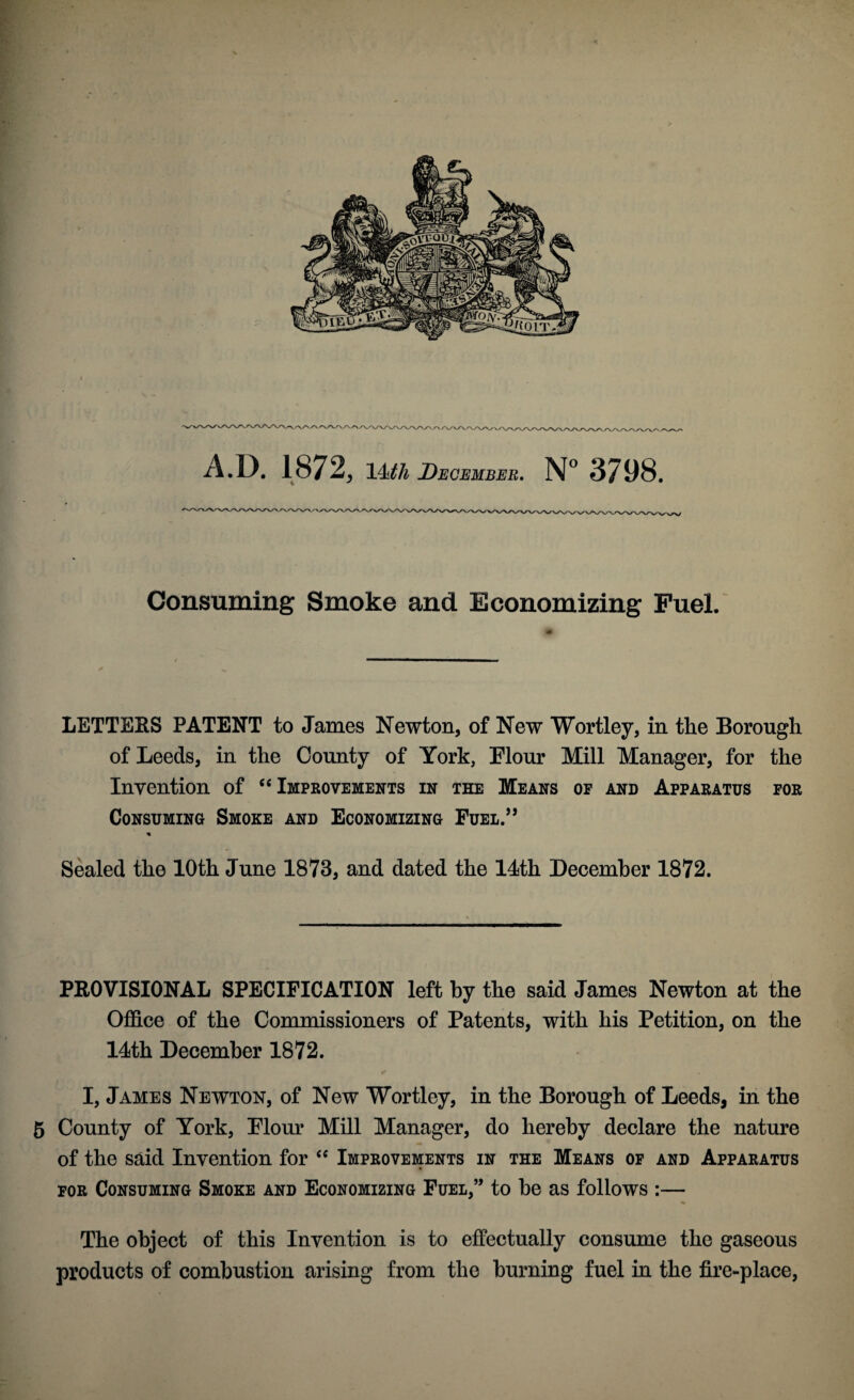 4 ' <\/'\y\j^\'- A.D. 1872, 14ith December, N 3798. Consuming Smoke and Economizing Fuel. LETTERS PATENT to James Newton, of New Wortley, in the Borough of Leeds, in the County of York, Flour Mill Manager, for the Invention of ‘‘Improvements in the Means of and Apparatus for Consuming Smoke and Economizing Fuel.” Sealed the 10th June 1873, and dated the 14th December 1872. PROVISIONAL SPECIFICATION left by the said James Newton at the Office of the Commissioners of Patents, with his Petition, on the 14th December 1872. I, James Newton, of New Wortley, in the Borough of Leeds, in the 5 County of York, Flour Mill Manager, do hereby declare the nature of the said Invention for “ Improvements in the Means of and Apparatus FOR Consuming Smoke and Economizing Fuel,” to he as follows :— The object of this Invention is to effectually consume the gaseous products of combustion arising from the burning fuel in the fire-place,